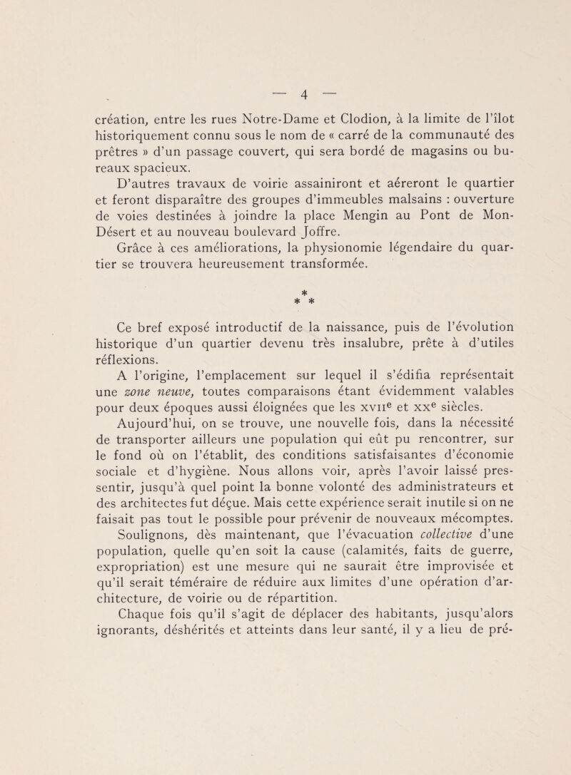 création, entre les rues Notre-Dame et Clodion, à la limite de l’îlot historiquement connu sous le nom de « carré de la communauté des prêtres » d’un passage couvert, qui sera bordé de magasins ou bu¬ reaux spacieux. D’autres travaux de voirie assainiront et aéreront le quartier et feront disparaître des groupes d’immeubles malsains : ouverture de voies destinées à joindre la place Mengin au Pont de Mon- Désert et au nouveau boulevard Joffre. Grâce à ces améliorations, la physionomie légendaire du quar¬ tier se trouvera heureusement transformée. * * * Ce bref exposé introductif de la naissance, puis de l’évolution historique d’un quartier devenu très insalubre, prête à d’utiles réflexions. A l’origine, l’emplacement sur lequel il s’édifia représentait une zone neuve, toutes comparaisons étant évidemment valables pour deux époques aussi éloignées que les xvne et xxe siècles. Aujourd’hui, on se trouve, une nouvelle fois, dans la nécessité de transporter ailleurs une population qui eût pu rencontrer, sur le fond où on l’établit, des conditions satisfaisantes d’économie sociale et d’hygiène. Nous allons voir, après l’avoir laissé pres¬ sentir, jusqu’à quel point la bonne volonté des administrateurs et des architectes fut déçue. Mais cette expérience serait inutile si on ne faisait pas tout le possible pour prévenir de nouveaux mécomptes. Soulignons, dès maintenant, que l’évacuation collective d’une population, quelle qu’en soit la cause (calamités, faits de guerre, expropriation) est une mesure qui ne saurait être improvisée et qu’il serait téméraire de réduire aux limites d’une opération d’ar¬ chitecture, de voirie ou de répartition. Chaque fois qu’il s’agit de déplacer des habitants, jusqu’alors ignorants, déshérités et atteints dans leur santé, il y a lieu de pré-