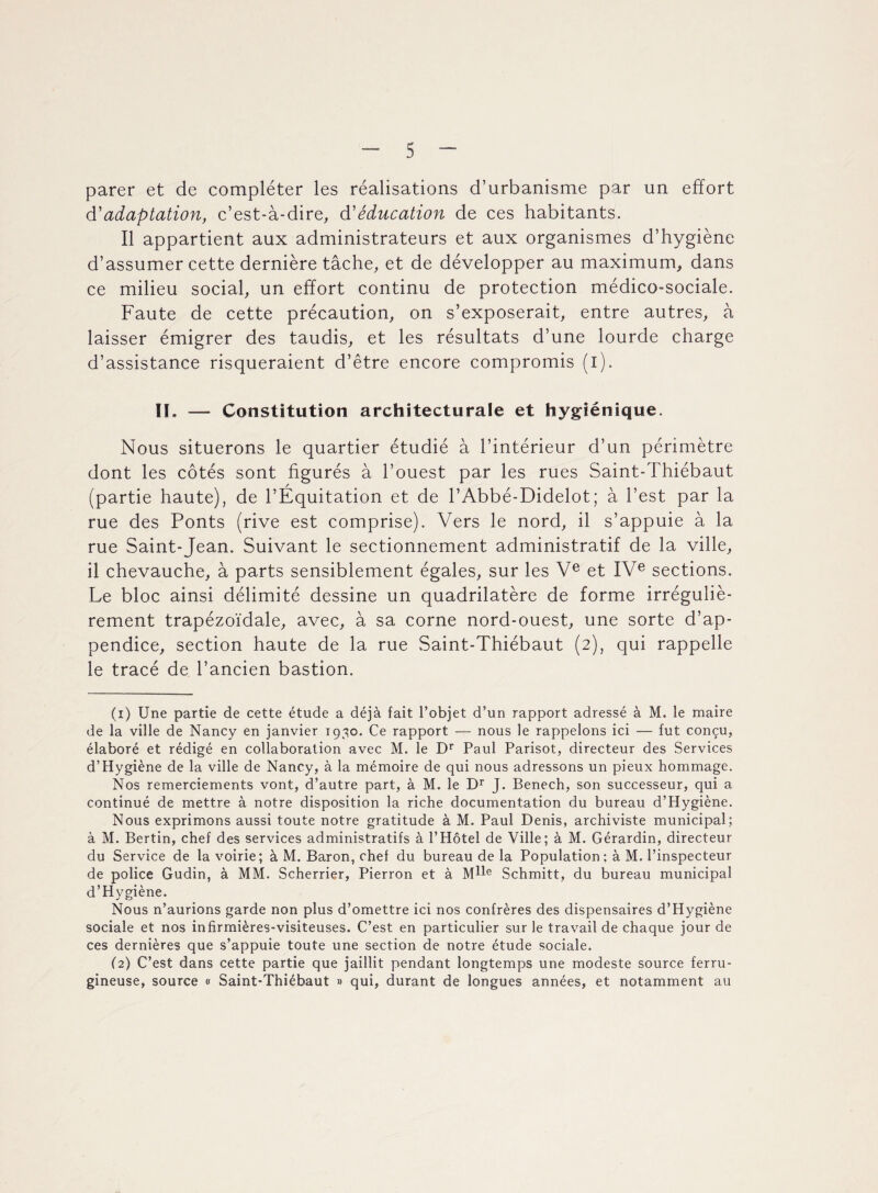 parer et de compléter les réalisations d’urbanisme par un effort à'adaptation, c’est-à-dire, à1 2 éducation de ces habitants. Il appartient aux administrateurs et aux organismes d’hygiène d’assumer cette dernière tâche, et de développer au maximum, dans ce milieu social, un effort continu de protection médico-sociale. Faute de cette précaution, on s’exposerait, entre autres, à laisser émigrer des taudis, et les résultats d’une lourde charge d’assistance risqueraient d’être encore compromis (i). IL — Constitution architecturale et hygiénique. Nous situerons le quartier étudié à l’intérieur d’un périmètre dont les côtés sont figurés à l’ouest par les rues Saint-Thiébaut (partie haute), de l’Équitation et de l’Abbé-Didelot; à l’est par la rue des Ponts (rive est comprise). Vers le nord, il s’appuie à la rue Saint-Jean. Suivant le sectionnement administratif de la ville, il chevauche, à parts sensiblement égales, sur les Ve et IVe sections. Le bloc ainsi délimité dessine un quadrilatère de forme irréguliè¬ rement trapézoïdale, avec, à sa corne nord-ouest, une sorte d’ap¬ pendice, section haute de la rue Saint-Thiébaut (2), qui rappelle le tracé de l’ancien bastion. (1) Une partie de cette étude a déjà fait l’objet d’un rapport adressé à M. le maire de la ville de Nancy en janvier 1930. Ce rapport — nous le rappelons ici — fut conçu, élaboré et rédigé en collaboration avec M. le Dr Paul Parisot, directeur des Services d’Hygiène de la ville de Nancy, à la mémoire de qui nous adressons un pieux hommage. Nos remerciements vont, d’autre part, à M. le Dr J. Benech, son successeur, qui a continué de mettre à notre disposition la riche documentation du bureau d’Hygiène. Nous exprimons aussi toute notre gratitude à M. Paul Denis, archiviste municipal; à M. Bertin, chef des services administratifs à l’Hôtel de Ville; à M. Gérardin, directeur du Service de la voirie; à M. Baron, chef du bureau de la Population: à M. l’inspecteur de police Gudin, à MM. Scherrier, Pierron et à M^e Schmitt, du bureau municipal d’Hygiène. Nous n’aurions garde non plus d’omettre ici nos confrères des dispensaires d’Hygiène sociale et nos infirmières-visiteuses. C’est en particulier sur le travail de chaque jour de ces dernières que s’appuie toute une section de notre étude sociale. (2) C’est dans cette partie que jaillit pendant longtemps une modeste source ferru¬ gineuse, source « Saint-Thiébaut » qui, durant de longues années, et notamment au