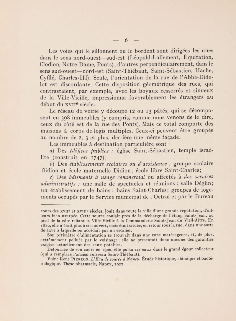 Les voies qui le sillonnent ou le bordent sont dirigées les unes dans le sens nord-ouest—sud-est (Léopold-Lallement, Equitation, Clodion, Notre-Dame, Ponts) ; d’autres perpendiculairement, dans le sens sud-ouest—nord-est (Saint-Thiébaut, Saint-Sébastien, Hache, Cyfflé, Charles-III). Seule, l’orientation de la rue de l’Abbé-Dide- lot est discordante. Cette disposition géométrique des rues, qui contrastaient, par exemple, avec les boyaux resserrés et sinueux de la Ville-Vieille, impressionna favorablement les étrangers au début du xviie siècle. Le réseau de voirie y découpe 12 ou 13 pâtés, qui se décompo¬ sent en 398 immeubles (y compris, comme nous venons de le dire, ceux du côté est de la rue des Ponts). Mais ce total comporte des maisons à corps de logis multiples. Ceux-ci peuvent être groupés au nombre de 2, 3 et plus, derrière une même façade. Les immeubles à destination particulière sont : a) Des édifices publics : église Saint-Sébastien, temple israé- lite (construit en 1747); b) Des établissements scolaires ou d'assistance : groupe scolaire Didion et école maternelle Didion; école libre Saint-Charles; c) Des bâtiments à usage commercial ou affectés à des services administratifs : une salle de spectacles et réunions : salle Déglin; un établissement de bains : bains Saint-Charles; groupes de loge¬ ments occupés par le Service municipal de l’Octroi et par le Bureau cours des XVIIe et XVIIIe siècles, jouit dans toute la ville d’une grande réputation, d’ail- leurs bien usurpée. Cette source coulait près de la décharge de l’étang Saint-Jean, au pied de la côte reliant la Ville-Vieille à la Commanderie Saint-Jean du Vieil-Aitre. En 1880, elle n’était plus à ciel ouvert, mais était située, en retour sous la rue, dans une sorte de cave à laquelle on accédait par un escalier. Son périmètre d’alimentation se trouvait dans une zone marécageuse, et, de plus, extrêmement polluée par le voisinage; elle ne présentait donc aucune des garanties exigées actuellement des eaux potables. Détournée de son cours en 1900, elle porta ses eaux dans le grand égout collecteur (qui a remplacé l’ancien ruisseau Saint-Thiébaut). Voir : René Pierron, U Ea u de source à Nancy. Étude historique, chimique et bacté¬ riologique. Thèse pharmacie, Nancy, 1927.