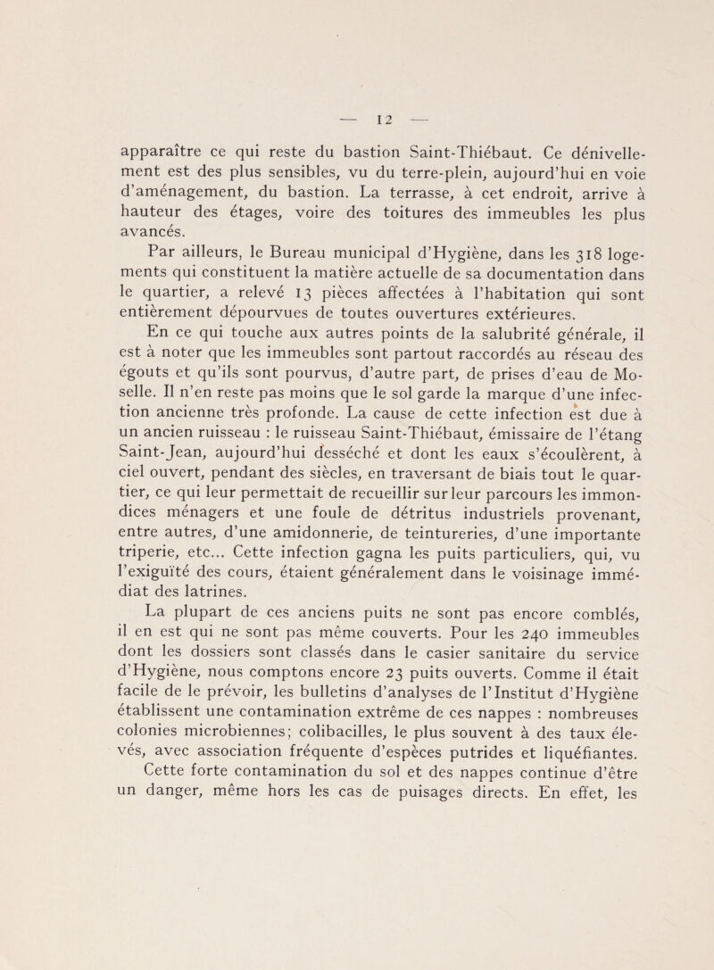 apparaître ce qui reste du bastion Saint-Thiébaut. Ce dénivelle¬ ment est des plus sensibles, vu du terre-plein, aujourd’hui en voie d’aménagement, du bastion. La terrasse, à cet endroit, arrive à hauteur des étages, voire des toitures des immeubles les plus avancés. Par ailleurs, le Bureau municipal d’Hygiène, dans les 318 loge¬ ments qui constituent la matière actuelle de sa documentation dans le quartier, a relevé 13 pièces affectées à l’habitation qui sont entièrement dépourvues de toutes ouvertures extérieures. En ce qui touche aux autres points de la salubrité générale, il est à noter que les immeubles sont partout raccordés au réseau des égouts et qu’ils sont pourvus, d’autre part, de prises d’eau de Mo¬ selle. Il n’en reste pas moins que le sol garde la marque d’une infec¬ tion ancienne très profonde. La cause de cette infection est due à un ancien ruisseau : le ruisseau Saint-Thiébaut, émissaire de l’étang Saint-Jean, aujourd’hui desséché et dont les eaux s’écoulèrent, à ciel ouvert, pendant des siècles, en traversant de biais tout le quar¬ tier, ce qui leur permettait de recueillir sur leur parcours les immon¬ dices ménagers et une foule de détritus industriels provenant, entre autres, d’une amidonnerie, de teintureries, d’une importante triperie, etc... Cette infection gagna les puits particuliers, qui, vu l’exiguïté des cours, étaient généralement dans le voisinage immé¬ diat des latrines. La plupart de ces anciens puits ne sont pas encore comblés, il en est qui ne sont pas même couverts. Pour les 240 immeubles dont les dossiers sont classés dans le casier sanitaire du service d’Hygiène, nous comptons encore 23 puits ouverts. Comme il était facile de le prévoir, les bulletins d’analyses de l’Institut d’Hygiène établissent une contamination extrême de ces nappes : nombreuses colonies microbiennes; colibacilles, le plus souvent à des taux éle¬ vés, avec association fréquente d’espèces putrides et liquéfiantes. Cette forte contamination du sol et des nappes continue d’être un danger, même hors les cas de puisages directs. En effet, les
