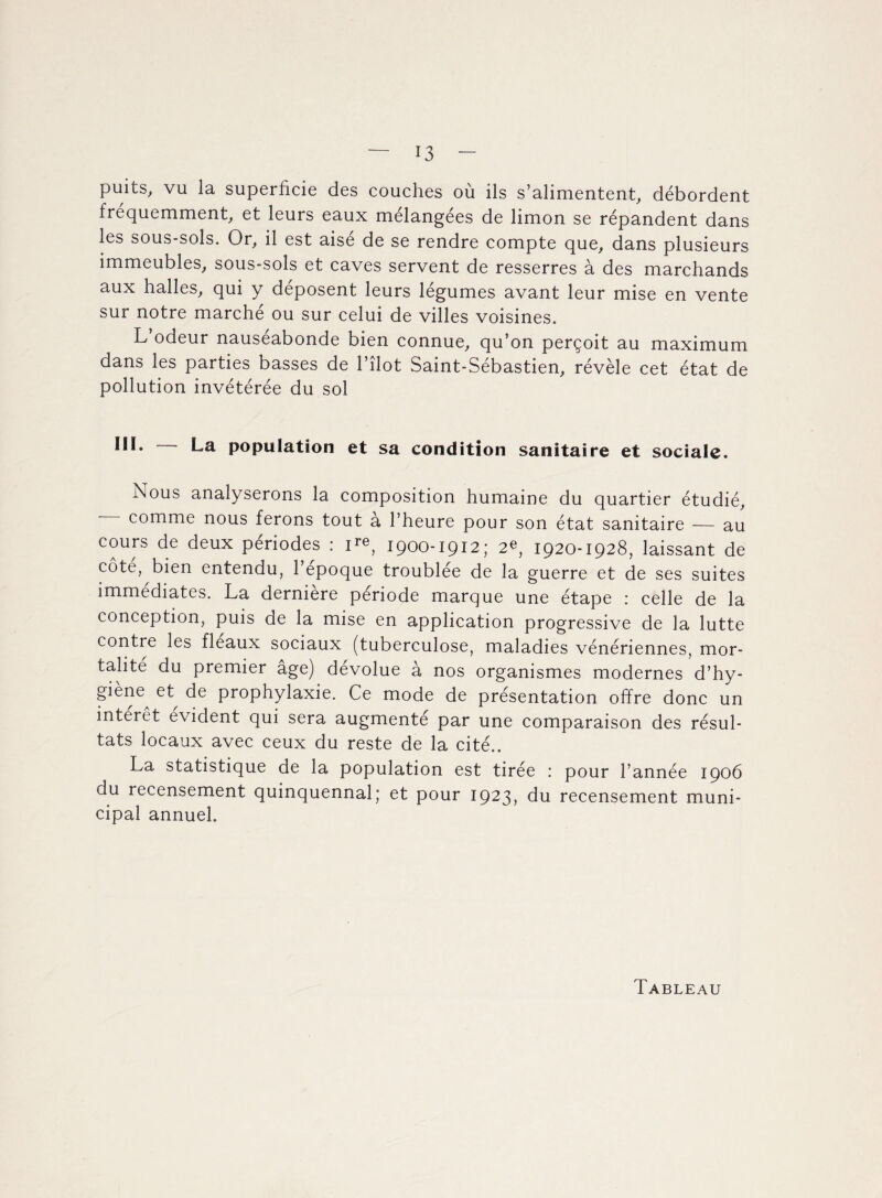 puits, vu la superficie des couches où ils s’alimentent, débordent fréquemment, et leurs eaux mélangées de limon se répandent dans les sous-sols. Or, il est aisé de se rendre compte que, dans plusieurs immeubles, sous-sols et caves servent de resserres à des marchands aux halles, qui y déposent leurs légumes avant leur mise en vente sur notre marche ou sur celui de villes voisines. L odeur nauséabonde bien connue, qu’on perçoit au maximum dans les parties basses de l’îlot Saint-Sébastien, révèle cet état de pollution invétérée du sol III. - La population et sa condition sanitaire et sociale. Nous analyserons la composition humaine du quartier étudié, comme nous ferons tout à l’heure pour son état sanitaire — au cours de deux périodes : ire, 1900-1912; 2e, 1920-1928, laissant de côte, bien entendu, l’epoque troublée de la guerre et de ses suites immédiates. La derniere période marque une étape : celle de la conception, puis de la mise en application progressive de la lutte contre les fléaux sociaux (tuberculose, maladies vénériennes, mor¬ talité du premier âge) dévolue à nos organismes modernes d’hy- giene et de prophylaxie. Ce mode de présentation offre donc un intérêt évident qui sera augmenté par une comparaison des résul¬ tats locaux avec ceux du reste de la cité.. La statistique de la population est tirée : pour l’année 1906 du recensement quinquennal; et pour 1923, du recensement muni¬ cipal annuel.