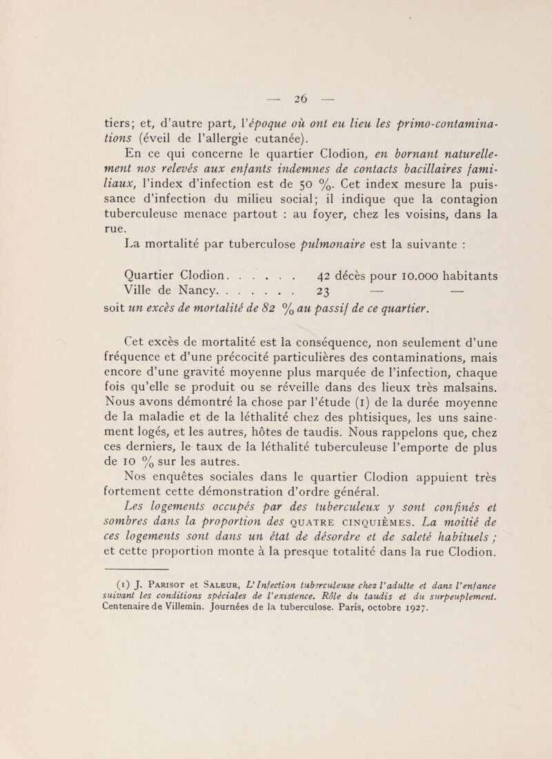 tiers; et, d’autre part, Y époque où ont eu lieu les primo-contamina¬ tions (éveil de l’allergie cutanée). En ce qui concerne le quartier Clodion, en bornant naturelle¬ ment nos relevés aux enfants indemnes de contacts bacillaires fami¬ liaux, l’index d’infection est de 50 %. Cet index mesure la puis¬ sance d’infection du milieu social; il indique que la contagion tuberculeuse menace partout : au foyer, chez les voisins, dans la rue. La mortalité par tuberculose pulmonaire est la suivante : Quartier Clodion. 42 décès pour 10.000 habitants Ville de Nancy. 23 — — soit un excès de mortalité de 82 % au passif de ce quartier. Cet excès de mortalité est la conséquence, non seulement d’une fréquence et d’une précocité particulières des contaminations, mais encore d’une gravité moyenne plus marquée de l’infection, chaque fois qu’elle se produit ou se réveille dans des lieux très malsains. Nous avons démontré la chose par l’étude (1) de la durée moyenne de la maladie et de la léthalité chez des phtisiques, les uns saine¬ ment logés, et les autres, hôtes de taudis. Nous rappelons que, chez ces derniers, le taux de la léthalité tuberculeuse l’emporte de plus de 10 % sur les autres. Nos enquêtes sociales dans le quartier Clodion appuient très fortement cette démonstration d’ordre général. Les logements occupés par des tuberculeux y sont confinés et sombres dans la proportion des quatre cinquièmes. La moitié de ces logements sont dans un état de désordre et de saleté habituels ; et cette proportion monte à la presque totalité dans la rue Clodion. (1) J. Parisot et Saleur, U Infection tuberculeuse chez l'adulte et dans l'enfance suivant les conditions spéciales de l'existence. Rôle du taudis et du surpeuplement. Centenaire de Villemin. Journées de la tuberculose. Paris, octobre 1927.