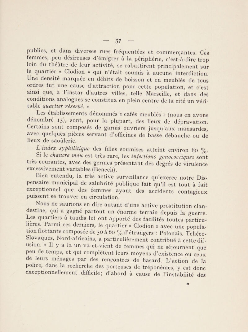 publics, et dans diverses rues fréquentées et commerçantes. Ces femmes, peu désireuses d emigrer a la périphérie, c’est-à-dire trop loin du theatre de leur activité, se rabattirent principalement sur le quartier « Clodion » qui n’était soumis à aucune interdiction. Une densité marquée en débits de boisson et en meublés de tous ordres fut une cause d’attraction pour cette population, et c’est ainsi que, a 1 instar d autres villes, telle Marseille, et dans des conditions analogues se constitua en plein centre de la cité un véri¬ table quartier réservé. » Les etablissements dénommés « cafés meubles » (nous en avons dénombré 15), sont, pour la plupart, des lieux de dépravation. Certains sont composés de garnis ouvriers jusqu’aux mansardes, avec quelques pièces servant d’officines de basse débauche ou de lieux de saoûlerie. L index syphilitique des filles soumises atteint environ 80 %. Si le chancre mou est très rare, les infections gonococciques sont très courantes, avec des germes présentant des degrés de virulence excessivement variables (Benech). Bien entendu, la très active surveillance qu’exerce notre Dis¬ pensaire municipal de salubrité publique fait qu’il est tout à fait exceptionnel que des femmes ayant des accidents contagieux puissent se trouver en circulation. Nous ne saurions en dire autant d’une active prostitution clan¬ destine, qui a gagne partout un énorme terrain depuis la guerre. Les quartiers à taudis lui ont apporté des facilités toutes particu¬ lières. Parmi ces derniers, le quartier « Clodion » avec une popula¬ tion flottante composée de 50 à 60 % d’étrangers : Polonais, Tchéco¬ slovaques, Nord-africains, a particulièrement contribué à cette dif- usion. « Il y a là un va-et-vient de femmes qui ne séjournent que peu de temps, et qui complètent leurs moyens d’existence ou ceux de leurs ménages par des rencontres de hasard. L’action de la police, dans la recherche des porteuses de tréponèmes, y est donc exceptionnellement difficile; d’abord à cause de l’instabilité des