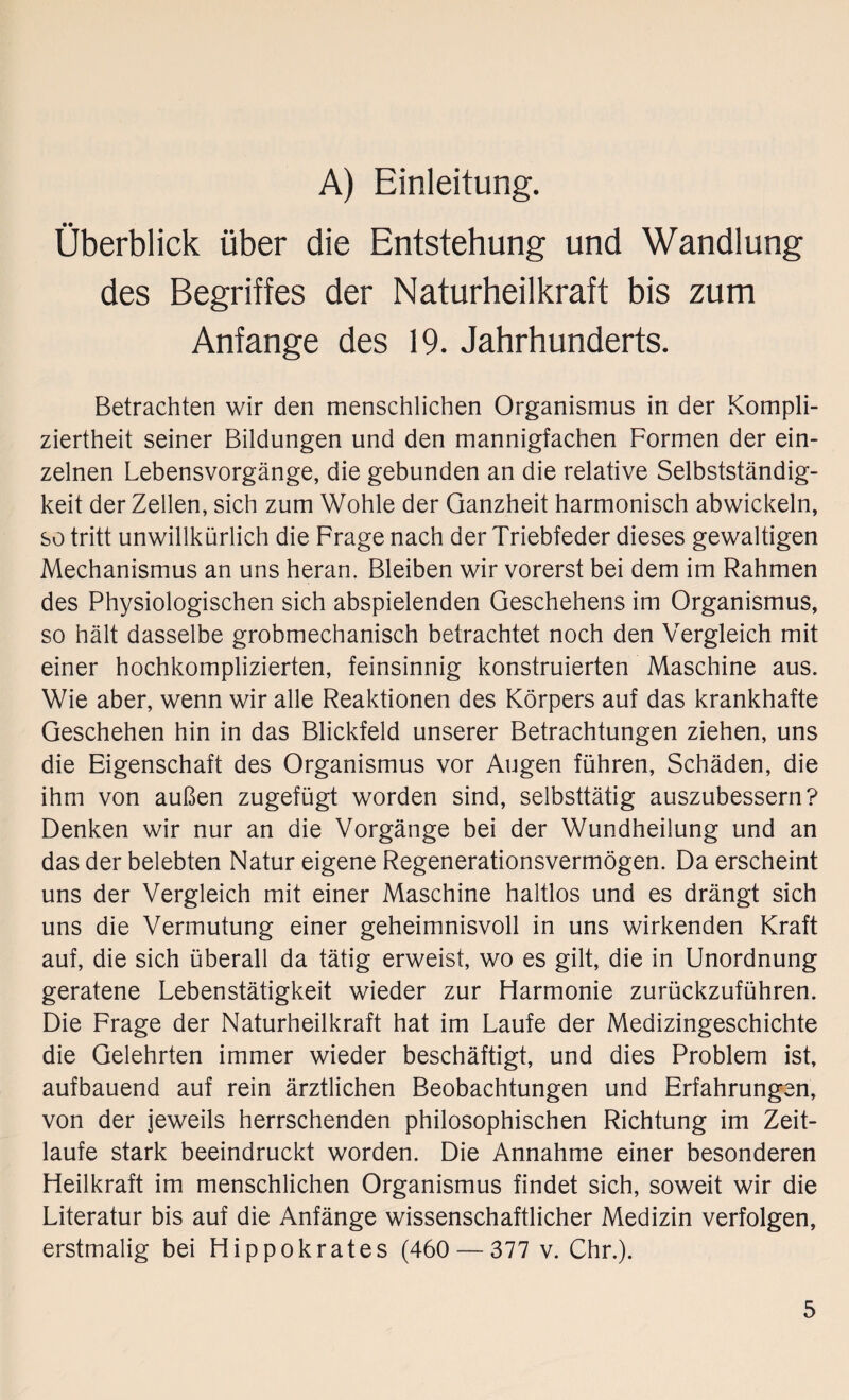 A) Einleitung. Überblick über die Entstehung und Wandlung des Begriffes der Naturheilkraft bis zum Anfänge des 19. Jahrhunderts. Betrachten wir den menschlichen Organismus in der Kompli¬ ziertheit seiner Bildungen und den mannigfachen Formen der ein¬ zelnen Lebensvorgänge, die gebunden an die relative Selbstständig¬ keit der Zellen, sich zum Wohle der Ganzheit harmonisch abwickeln, so tritt unwillkürlich die Frage nach der Triebfeder dieses gewaltigen Mechanismus an uns heran. Bleiben wir vorerst bei dem im Rahmen des Physiologischen sich abspielenden Geschehens im Organismus, so hält dasselbe grobmechanisch betrachtet noch den Vergleich mit einer hochkomplizierten, feinsinnig konstruierten Maschine aus. Wie aber, wenn wir alle Reaktionen des Körpers auf das krankhafte Geschehen hin in das Blickfeld unserer Betrachtungen ziehen, uns die Eigenschaft des Organismus vor Augen führen, Schäden, die ihm von außen zugefügt worden sind, selbsttätig auszubessern? Denken wir nur an die Vorgänge bei der Wundheilung und an das der belebten Natur eigene Regenerationsvermögen. Da erscheint uns der Vergleich mit einer Maschine haltlos und es drängt sich uns die Vermutung einer geheimnisvoll in uns wirkenden Kraft auf, die sich überall da tätig erweist, wo es gilt, die in Unordnung geratene Lebenstätigkeit wieder zur Harmonie zurückzuführen. Die Frage der Naturheilkraft hat im Laufe der Medizingeschichte die Gelehrten immer wieder beschäftigt, und dies Problem ist, aufbauend auf rein ärztlichen Beobachtungen und Erfahrungen, von der jeweils herrschenden philosophischen Richtung im Zeit¬ laufe stark beeindruckt worden. Die Annahme einer besonderen Heilkraft im menschlichen Organismus findet sich, soweit wir die Literatur bis auf die Anfänge wissenschaftlicher Medizin verfolgen, erstmalig bei Hippokrates (460 — 377 v. Chr.).