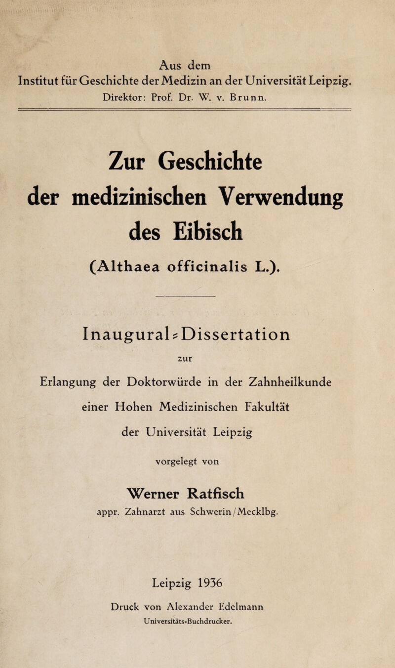 Aus dem Institut für Geschichte der Medizin an der Universität Leipzig. Direktor: Prof. Dr. W. v. Brunn. Zur Geschichte der medizinischen Verwendung des Eibisch (Althaea officinalis L.). Inaugurais Dissertation zur Erlangung der Doktorwürde in der Zahnheilkunde einer Hohen Medizinischen Fakultät der Universität Leipzig vorgelegt von Werner Ratfisch appr. Zahnarzt aus Schwerin/Mecklbg. Leipzig 1936 Druck von Alexander Edelmann Universitäts* Buchdrucker.