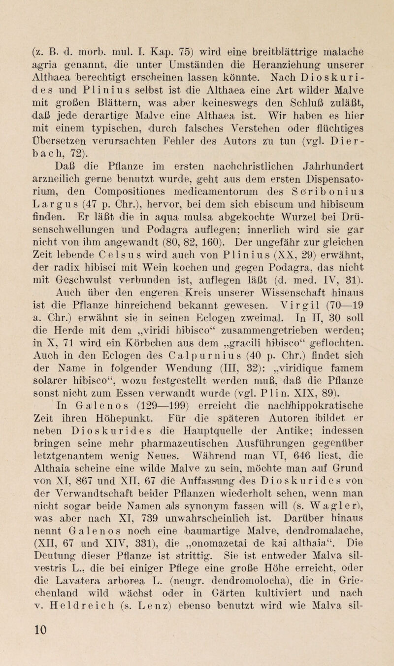 (z. B. d. morb. mul. I. Kap. 75) wird eine breitblättrige malache agria genannt, die unter Umständen die Heranziehung unserer Altbaea berechtigt erscheinen lassen könnte. Nach Dioskuri¬ des und P1 i n i u s selbst ist die Althaea eine Art wilder Malve mit großen Blättern, was aber keineswegs den Schluß zuläßt, daß jede derartige Malve eine Althaea ist. Wir haben es hier mit einem typischen, durch falsches Verstehen oder flüchtiges Übersetzen verursachten Fehler des Autors zu tun (vgl. Dier¬ bach, 72). Daß die Pflanze im ersten nachchristlichen Jahrhundert arzneilich gerne benutzt wurde, geht aus dem ersten Dispensato¬ rium, den Composition.es medicamentorum des Sc'ribonius Largus (47 p. Ohr.), hervor, bei dem sich ebiscum und hibiscum finden. Er läßt die in aqua mulsa abgekochte Wurzel bei Drü¬ senschwellungen und Podagra auflegen; innerlich wird sie gar nicht von ihm angewandt (80, 82, 160). Der ungefähr zur gleichen Zeit lebende Celsus wird auch von Plinius (XX, 29) erwähnt, der radix hibisci mit Wein kochen und gegen Podagra, das nicht mit Geschwulst verbunden ist, auflegen läßt (d. med. IV, 31). Auch über den engeren Kreis unserer Wissenschaft hinaus ist die Pflanze hinreichend bekannt gewesen. Virgil (70—19 a. Chr.) erwähnt sie in seinen Eclogen zweimal. In II, 30 soll die Herde mit dem „viridi hibisco“ zusammengetrieben werden; in X, 71 wird ein Körbchen aus dem „gracili hibisco“ geflochten. Auch in den Eclogen des Calpurnius (40 p. Chr.) findet sich der Name in folgender Wendung (III, 32): „viridique famem solarer hibisco“, wozu festgestellt werden muß, daß die Pflanze sonst nicht zum Essen verwandt wurde (vgl. Plin. XIX, 89). In Galenos (129—199) erreicht die nachhippokratische Zeit ihren Höhepunkt. Für die späteren Autoren (bildet er neben Dioskurides die Hauptquelle der Antike; indessen bringen seine mehr pharmazeutischen Ausführungen gegenüber letztgenantem wenig Neues. Während man VI, 646 liest, die Althaia scheine eine wilde Malve zu sein, möchte man auf Grund von XI, 867 und XII, 67 die Auffassung des Dioskurides von der Verwandtschaft beider Pflanzen wiederholt sehen, wenn man nicht sogar beide Namen als synonym fassen will (s. W agier), was aber nach XI, 739 unwahrscheinlich ist. Darüber hinaus nennt Galenos noch eine 'baumartige Malve, dendromalache, (XII, 67 und XIV, 331), die „onomazetai de kai althaia“. Die Deutung dieser Pflanze ist strittig. Sie ist entweder Malva sil- vestris L., die bei einiger Pflege eine große Höhe erreicht, oder die Lavatera arborea L. (neugr. dendromolocha), die in Grie¬ chenland wild wächst oder in Gärten kultiviert und nach v. Heldreich (s. Lenz) ebenso benutzt wird wie Malva sil-