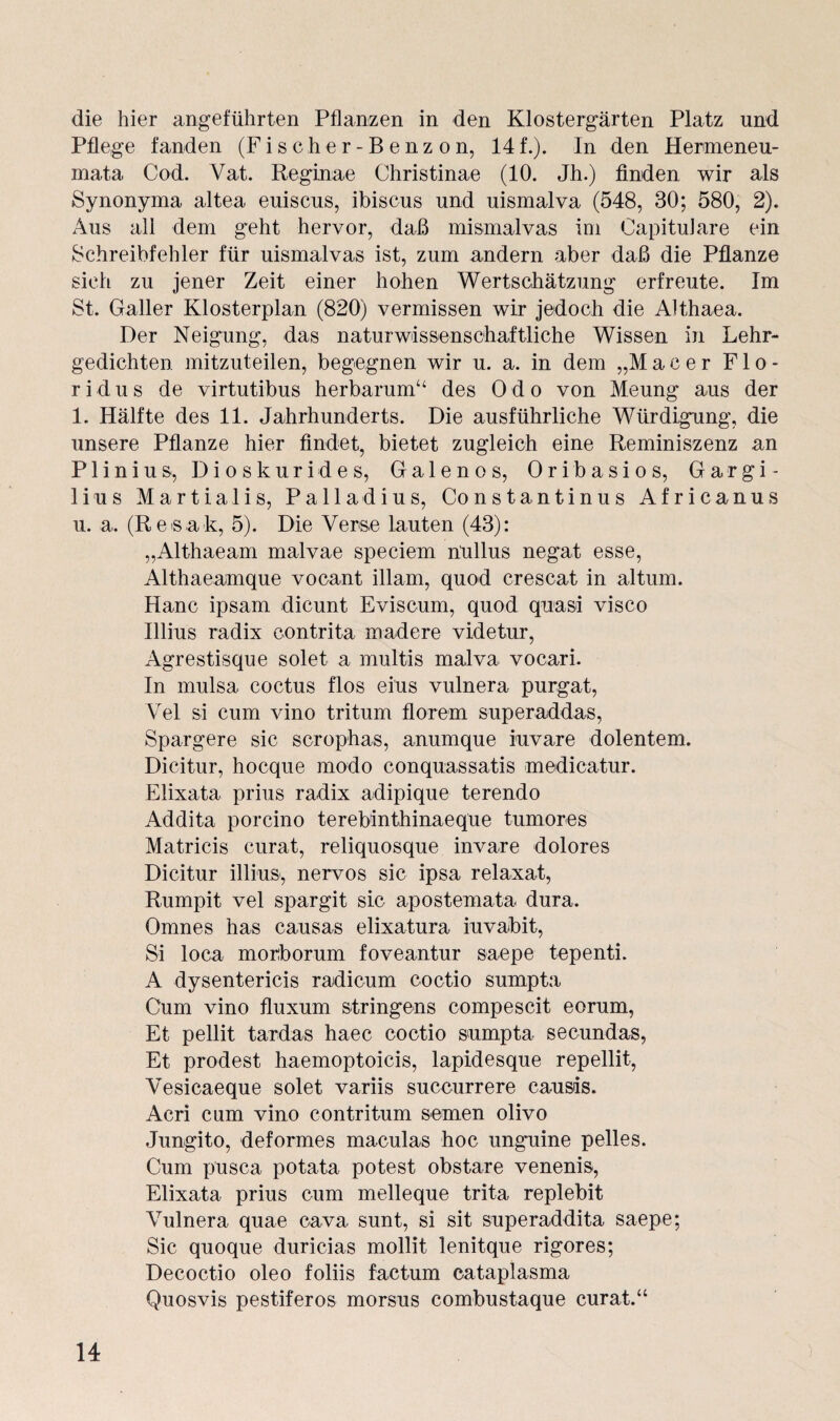 die hier angeführten Pflanzen in den Klostergärten Platz und Pflege fanden (Fischer-Benzon, 14f.). In den Hermeneu- mata Cod. Vat. Reginae Christinae (10. Jh.) finden wir als Synonyma altea euiscus, ibiscus und uismalva (548, 30; 580, 2). Aus all dem geht hervor, daß mismalvas im Capitulare ein Schreibfehler für uismalvas ist, zum andern aber daß die Pflanze sich zu jener Zeit einer hohen Wertschätzung erfreute. Im St. Galler Klosterplan (820) vermissen wir jedoch die Althaea. Der Neigung, das naturwissenschaftliche Wissen in Lehr¬ gedichten mitzuteilen, begegnen wir u. a. in dem „Macer Flo- r i d u s de virtutibus herbarum“ des Odo von Meung aus der 1. Hälfte des 11. Jahrhunderts. Die ausführliche Würdigung, die unsere Pflanze hier findet, bietet zugleich eine Reminiszenz an Plinius, Dioskurides, Galen os, Oribasios, Gargi- lius Martialis, Palladius, Constantinus Africanus u. a, (Resak, 5). Die Verse lauten (43): „Althaeam malvae speciem n'ullus negat esse, Althaeamque vocant illam, quod crescat in altum. Hane ipsam dicunt Eviscum, quod quasi visco Illius radix contrita madere videtur, Agrestisque solet a multis malva vocari. In mulsa coctus flos eins vulnera purgat, Yel si cum vino tritum florem superaddas, Spargere sic scrophas, anumque iuvare dolentem. Dicitur, hoeque modo conquassatis medicatur. Elixata prius radix adipique terendo Addita porcino terebinthinaeque tumores Matricis curat, reliquosque invare dolores Dicitur illius, nervös sic ipsa relaxat, Rumpit vel spargit sic apostemata dura. Omnes has causas elixatura iuvabit, Si loca morborum foveantur saepe tepenti. A dysentericis radicum coctio sumpta Cum vino fluxum stringens compescit eorum, Et pellit tardas haec coctio sumpta secundas, Et prodest haemoptoicis, lapidesque repellit, Y'esicaeque solet variis succurrere eausis. Acri cum vino contritum semen olivo Jungito, deformes maculas hoc unguine pelles. Cum pusca potata potest obstare venenis, Elixata prius cum melleque trita replebit Vulnera quae cava sunt, si sit superaddita saepe; Sic quoque duricias mollit lenitque rigores; Decoctio oleo foliis factum cataplasma Quosvis pestiferos morsus combustaque curat.“