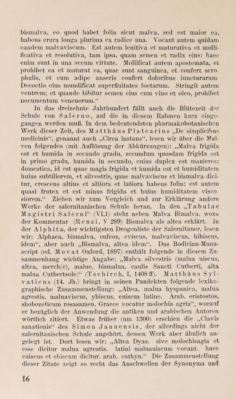 bismalva, eo quod habet folia sicut malva, sed est maior ea, habens crura longa plurima ex radice una. Vocant autem quidarn eandem malvaviscum. Est autem lenitiva et maturativa et molli- ficativa et resolutiva, tarn ipsa, quam semen et radix eins: haee enim sunt in una secum virtute. Mollificat autem apostemata, et prohibet ea et maturat ea, quae sunt sanguinea, et confert scro phulis, et cum adipe anseris confert doloribus iuncturarum Decoctio eins mundificat superfluitates foetarum. Stringit autem ventrem; et quando bibitur semen eins cum vino et oleo, prohibet nocumentum venenorum.“ In das dreizehnte Jahrhundert fällt auch die Blütezeit der Schule von Salerno, auf die in diesem Rahmen kurz einge¬ gangen werden muß. In dem bedeutendsten pharmakobotanischen Werk dieser Zeit, des Matthäus Platearius „De simplicibus medicinis“, genannt auch „Circa instans“, lesen wir über die Mal¬ ven folgendes (mit Auflösung der Abkürzungen): „Malva frigida est et humida in secundo gradu, secundum quosdam frigida est in primo gradu, humida in secundo, cuius duplex est manieres: domestica, id est quae magis frigida et humida est et humiditatem huius subtilioreng et silvestris, quae malvaviscus et bismalva dici- tur, crescens altius et altiora et latiora habens folia; est autem quasi frutex et est minus frigida et huius humiditatem visco- siorem.“ Ziehen wir zum Vergleich und zur Erklärung andere Werke der salernitanischen Schule heran. In den „Tabulae Magistri Salerni“ (VI,1) steht neben Malva Bimalva, wozu der Kommentar (R e n z i, V 289) Bismalva als altea erklärt. In der A1 p h i t a, der wichtigsten Drogenliste der Salernitaner, lesen wir: Alphaea, bismalva, enfeos, eviscus, malvaviscus, hibiscus, idem“, aber auch „Bismalva, altea idem“. Das Bodleian-Manu- script (ed. Movat Oxford, 1897) enthält folgende in diesem Zu¬ sammenhang wichtige Angabe: „Malva silvestris (malua üiscus, altea, merch(e), malue, bismalua, caulis Sancti Cutberti, alta malua Cutbertsole)“ (Tschirch, I, 1408ff). Matthäus Syl- vaticus (14. Jh.) bringt in seinen Pandekten folgende lexiko- graphische Zusammenstellung: „Altea, malua hyspanica, malua agrestis, maluaviscus, ybiscus, euiscus latine. Arab. eristostos, shobozeticum rosasamen. Graece vocatur molochia agria“, worauf er bezüglich der Anwendung die antiken und arabischen Autoren wörtlich zitiert. Etwas früher (um 1300) erschien die „Clavis sanationis“ des Simon Januensis, der allerdings nicht der salernitanischen Schule angehört, dessen Werk aber ähnlich an¬ gelegt ist. Dort lesen wir: „Altea Dyas. sive molochisagia et esse dicitur malua agrestis. latini maluauiscum vocant. haec euiscus et ebiscum dicitur. arab. cathyn.“ Die Zusammenstellung dieser Zitate zeigt so recht das Anschwellen der Synonyma und