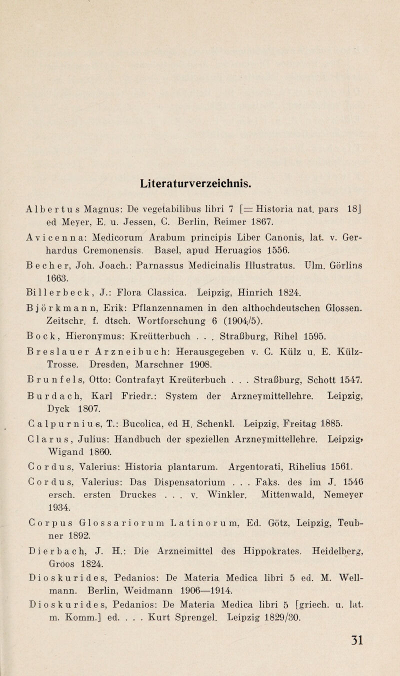 Literaturverzeichnis. Albertus Magnus: De vegeiabilibus libri 7 [— Historia nat. pars 18J ecl Meyer, E. u. Jessen, G. Berlin, Reimer 1867. Avicenna: Medicorum Arabum principis Liber Canonis, lat. v. Ger- hardus Gremonensis. Basel, apud Heruagios 1556. Becher, Joh. Joach.: Parnassus Medicinalis Illustratus. Ulm. Görlins 1663. Billerbeck, J.: Flora Glassica. Leipzig, Hinrich 1824. Björkmann, Erik: Pflanzennamen in den althochdeutschen Glossen. Zeitschr. f. dtsch. Wortforschung 6 (1904,/5). Bock, Hieronymus: Kreütterbuch . . , Straßburg, Rihel 1595. Breslauer Arzneibuch: Herausgegeben v. G. Külz u. E. Külz- Trosse. Dresden, Marschner 1908. Brunfels, Otto: Contrafayt Kreüterbuch . . . Straßburg, Schott 1547. Bur dach, Karl Friedr.: System der Arzneymittellehre. Leipzig, Dyck 1807. Calpurnius, T.: Bucolica, ed H. Schenkl. Leipzig, Freitag 1885. Glarus, Julius: Handbuch der speziellen Arzneymittellehre. Leipzig» Wigand 1860. Cordus, Valerius: Historia plantarum. Argentorati, Rihelius 1561. Cordus, Valerius: Das Dispensatorium . . . Faks. des im J. 1546 ersch. ersten Druckes . . . v. Winkler. Mittenwald, Nemeyer 1934. Corpus Glossariorum Latinorum, Ed. Götz, Leipzig, Teub- ner 1892. Dierbach, J. H.: Die Arzneimittel des Hippokrates. Heidelberg, Gröos 1824. Dioskurides, Pedanios: De Materia Medica libri 5 ed. M. Well¬ mann. Berlin, Weidmann 1906—1914. Dioskurides, Pedanios: De Materia Medica libri 5 [griech. u. lat. m. Komm.] ed. . . . Kurt Sprengel. Leipzig 1829/30.