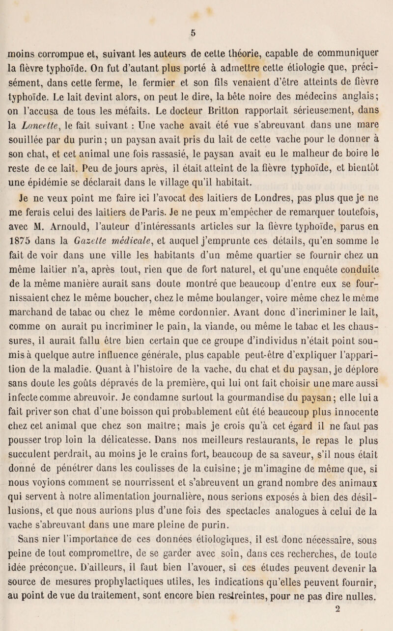 moins corrompue et, suivant les auteurs de cette theorie, capable de communiquer la fievre typhoide. On fut d’autant plus porte ä admettre cette etiologie que, preci- sement, dans cette ferme, le formier et son fils venaient d’etre atteints de fievre typhoide. Le lait devint alors, on peut le dire, la bete noire des medecins anglais; on l’accusa de tous les mefaits. Le docteur Britton rapportait serieusement, dans la Lancette, le fait suivant : Une vache avait ete vue s’abreuvant dans une mare souillee par du purin; un paysan avait pris du lait de cette vache pour le donner ä son chat, et cet animal une fois rassasie, le paysan avait eu le malheur de boire le reste de ce lait. Peu de jours apres, il etait atteint de la fievre typhoide, et bientöt une epidemie se declarait dans le village qu’il habitait. Je ne veux point me faire ici Lavocat des laitiers de Londres, pas plus que je ne me ferais celui des laitiers de Paris. Je ne peux m’empecher de remarquer toutefois, avec M. Arnould, l’auteur d’interessants articles sur la fievre typhoide, parus en 1875 dans la Gazette medicale, et auquel j’emprunte ces detaiis, qu’en somme le fait de voir dans une ville les habitants d’un meme quartier se fournir chez un meme laitier n’a, apres tout, rien que de fort naturel, et qu’une enquete conduite de la meme maniere aurait sans doute montre que beaucoup d’entre eux se four- nissaient chez le meme boucher, chez le meme boulanger, voire meme chez le meme marchand de tabac ou chez le meme cordonnier. Avant donc d’incriminer le lait, comme on aurait pu incriminer le pain, la viande, ou meme le tabac et les chaus- sures, il aurait fallu etre bien certain que ce groupe d’individus n’etait point sou- misä quelque autre influence generale, plus capable peut-etre d’expliquer l’appari- tion de la maladie. Quant a l’histoire de la vache, du chat et du paysan, je deplore sans doute les goüts depraves de la premiere, qui lui ont fait choisir une mare aussi infectecomme abreuvoir. Je condamne surtout la gourmandise du paysan; eile luia fait priver son chat d’une boisson qui probablement eüt ete beaucoup plus innocente chez cet animal que chez son maitre; mais je crois qu’ä cet egard il ne faul pas pousser trop loin la delicatesse. Dans nos meilleurs restaurants, le repas le plus succulent perdrait, au moins je le crains fort, beaucoup de sa saveur, s’il nous etait donne de penetrer dans les coulisses de la cuisine; je m’imagine de meme que, si nous voyions comment se nourrissent et s’abreuvent un grandnombre des animaux qui servent ä notre alimentation journaliere, nous serions exposes ä bien des desil- lusions, et que nous aurions plus d’une fois des spectacles analogues ä celui de la vache s’abreuvant dans une mare pleine de purin. Sans nier l’importance de ces donnees etiologiques, il est donc necessaire, sous peine de tout compromettre, de se garder avec soin, dans ces recherches, de toute idee preconcue. D’ailleurs, il faut bien l’avouer, si ces etudes peuvent devenir la source de mesures prophylactiques utiles, les indications qu’elles peuvent fournir, au point de vue dutraitement, sont encore bien resireintes, pour ne pas dire nulles. 2