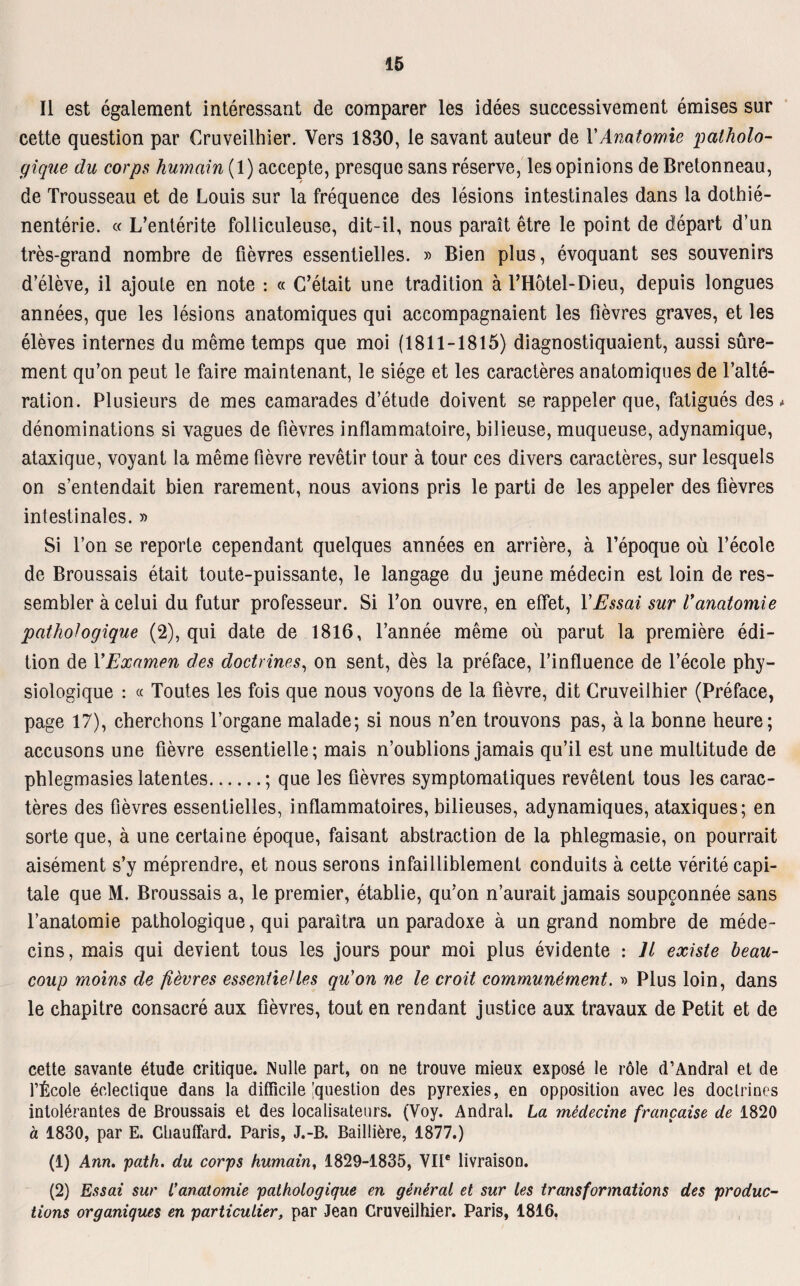 II est egalement interessant de comparer les idees successivement emises sur cette question par Cruveilhier. Vers 1830, le savant auteur de VAnatomie patholo¬ gique du corps humain(l) accepte, presque sans reserve, les opinions de Bretonneau, de Trousseau et de Louis sur la frequence des lesions intestinales dans la dothie- nenterie. « L’enterite folliculeuse, dit-il, nous parait etre le point de depart d’un tres-grand nombre de fievres essentielles. » Bien plus, evoquant ses Souvenirs d’eleve, il ajoute en note : « C’etait une tradition ä l’Hötel-Dieu, depuis longues annees, que les lesions anatomiques qui accompagnaient les fievres graves, et les eleves internes du meme temps que moi (1811-1815) diagnostiquaient, aussi süre- ment qu’on peut le faire maintenant, le siege et les caracteres anatomiques de Falte- ration. Plusieurs de mes camarades d’etude doivent se rappeier que, fatigues des * denominations si vagues de fievres inflammatoire, bilieuse, muqueuse, adynamique, ataxique, voyant la meme fievre revetir tour ä tour ces divers caracteres, sur lesquels on s’entendait bien rarement, nous avions pris le parti de les appeler des fievres intestinales. » Si Fon se reporte cependant quelques annees en arriere, ä l’epoque oü l’ecole de Broussais etait toute-puissante, le langage du jeune medecin est loin de res- sembler äcelui du futur professeur. Si Fon ouvre, en effet, YEssai sur Vanatomie pathologique (2), qui date de 1816, Fannee meme oü parut la premiere edi- tion de YExnmen des doctrines, on sent, des la preface, l’influence de l’ecole phy- siologique : « Toutes les fois que nous voyons de la fievre, dit Cruveilhier (Preface, page 17), cherchons Forgane malade; si nous n’en trouvons pas, ä la bonne beure; accusons une fievre essentielle; mais n’oublions jamais qu’il est une multitude de pblegmasies latentes.; que les fievres symptomatiques revelent tous les carac¬ teres des fievres essentielles, inflammatoires, bilieuses, adynamiques, ataxiques; en sorte que, ä une certaine epoque, faisant abstraction de la phlegmasie, on pourrait aisement s’y meprendre, et nous serons infailliblement conduits ä cette veritecapi- tale que M. Broussais a, le premier, etablie, qu'on n’aurait jamais soupconnee sans l’anatomie pathologique, qui paraitra un paradoxe ä un grand nombre de mede- cins, mais qui devient tous les jours pour moi plus evidente : Jt existe beau- coup raoins de fievres essentielles qu'on ne le croit communement. » Plus loin, dans le chapitre consacre aux fievres, tout en rendant justice aux travaux de Petit et de cette savante £tude critique. INulle part, on ne trouve mieux exposö le röle d’Andral et de fficole öclectique dans la difficile question des pyrexies, en Opposition avec les doctrines intolerantes de Broussais et des localisateurs. (Voy. Andral. La medecine francaise de 1820 a 1830, par E. Cliauffard. Paris, J.-B. Bailiiere, 1877.) (1) Ann. path. du corps humain, 1829-1835, VIIe livraison. (2) Essai sur L’anatomie pathologique en general et sur les transformations des produc- tions organiques en particulier, par Jean Cruveilhier. Paris, 1816.