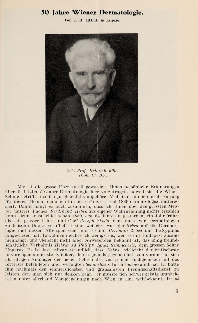 50 Jahre Wiener Dermatologie. Von J. H. RILLE in Leipzig. 265. Prof. Heinrich Rille. (Coli. CI. Bp.) Mir ist die grosse Ehre zuteil geworden, Ihnen persönliche Erinnerungen über die letzten 50 Jahre Dermatologie hier vorzutragen, soweit sie die Wiener Schule betrifft, der ich ja gleichfalls angehöre. Vielleicht bin ich noch zu jung für dieses Thema, denn ich bin bestenfalls erst seit 1889 dermatologisch interes¬ siert. Damit hängt es auch zusammen, dass ich Ihnen über den grössten Meis¬ ter unseres Faches Ferdinand Hebra aus eigener Wahrnehmung nichts erzählen kann, denn er ist leider schon 1880, erst 64 Jahre alt gestorben, ein Jahr früher als sein grosser Lehrer und Chef Joseph Skoda, dem auch wir Dermatologen zu heissem Danke verpflichtet sind weil er es war, der Hebra auf die Dermato¬ logie und dessen Altersgenossen und Freund Hermann Zeissl auf die Syphilis hingewiesen hat. Erwähnen möchte ich wenigstens, weil es mit Budapest zusam¬ menhängt, und vielleicht nicht allen Anwesenden bekannt ist, das innig freund¬ schaftliche Verhältnis Hebras zu Philipp Ignaz Semmelweis, dem grossen Sohne Ungarns. Es ist fast selbstverständlich, dass Hebra, vielleicht der kritischeste unvoreingenommenste Kliniker, den es jemals gegeben hat, von vornherein sich als eifrigen Anhänger der neuen Lehren des von seinen Fachgenossen auf das bitterste befehdeten und verfolgten Semmelweis furchtlos bekannt hat. Er hatte ihm nachmals den schmerzlichsten und grausamsten Freundschaftsdienst zu leisten, den man sich nur denken kann ; er musste den schwer geistig umnach- teten unter allerhand Vorspiegelungen nach Wien in eine weitbekannte Irren* l