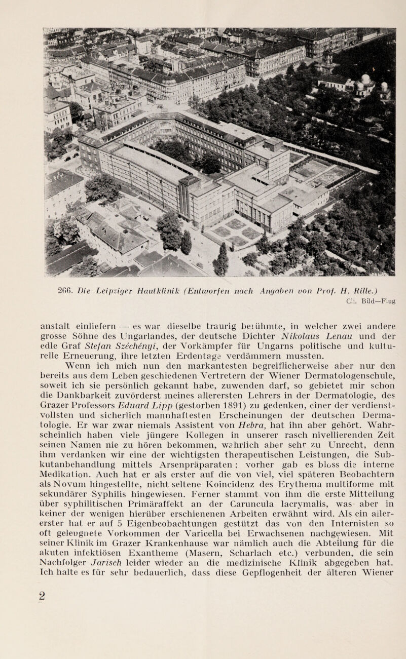 266. Die Leipziger Hautklinik (Entworfen nach Angaben von Prof. H. Rille.) CH. Bild-Flug anstalt einliefern — es war dieselbe traurig beiühmte, in welcher zwei andere grosse Söhne des Ungarlandes, der deutsche Dichter Nikolaus Lenau und der edle Graf Stefan Szechenyi, der Vorkämpfer für Ungarns politische und kultu¬ relle Erneuerung, ihre letzten Erdentage verdämmern mussten. Wenn ich mich nun den markantesten begreiflicherweise aber nur den bereits aus dem Leben geschiedenen Vertretern der Wiener Dermatologenschule, soweit ich sie persönlich gekannt habe, zuwenden darf, so gebietet mir schon die Dankbarkeit zuvörderst meines allerersten Lehrers in der Dermatologie, des Grazer Professors Eduard Lipp (gestorben 1891) zu gedenken, einer der verdienst¬ vollsten und sicherlich mannhaftesten Erscheinungen der deutschen Derma¬ tologie. Er war zwar niemals Assistent von Hebra, hat ihn aber gehört. Wahr¬ scheinlich haben viele jüngere Kollegen in unserer rasch nivellierenden Zeit seinen Namen nie zu hören bekommen, wahrlich aber sehr zu Unrecht, denn ihm verdanken wir eine der wichtigsten therapeutischen Leistungen, die Sub¬ kutanbehandlung mittels Arsenpräparaten : vorher gab es bloss die interne Medikation. Auch hat er als erster auf die von viel, viel späteren Beobachtern als Novum hingestellte, nicht seltene Koincidenz des Erythema multiforme mit sekundärer Syphilis hingewiesen. Ferner stammt von ihm die erste Mitteilung über syphilitischen Primäraffekt an der Caruncula lacrymalis, was aber in keiner der wenigen hierüber erschienenen Arbeiten erwähnt wird. Als ein aller¬ erster hat er auf 5 Eigenbeobachtungen gestützt das von den Internisten so oft geleugnete Vorkommen der Varicella bei Erwachsenen nachgewiesen. Mit seiner Klinik im Grazer Krankenhause war nämlich auch die Abteilung für die akuten infektiösen Exantheme (Masern, Scharlach etc.) verbunden, die sein Nachfolger Jarisch leider wieder an die medizinische Klinik abgegeben hat. Ich halte es für sehr bedauerlich, dass diese Gepflogenheit der älteren Wiener