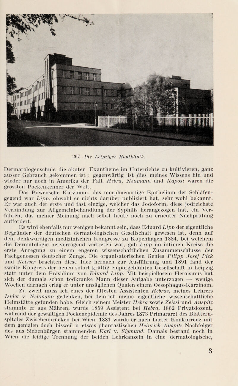 267. Die Leipziger Hautklinik. Dermatologenschule die akuten Exantheme im Unterrichte zu kultivieren, ganz ausser Gebrauch gekommen ist ; gegenwärtig ist dies meines Wissens hin und wieder nur noch in Amerika der Fall. Hebra, Neumann und Kaposi waren die grössten Pockenkenner der Welt. Das Bowensche Karzinom, das morphaeaartige Epitheliom der Schläfen¬ gegend war Lipp, obwohl er nichts darüber publiziert hat, sehr wohl bekannt. Er war auch der erste und fast einzige, welcher das Jodoform, diese jodreichste Verbindung zur Allgemeinbehandlung der Syphilis herangezogen hat, ein Ver¬ fahren, das meiner Meinung nach selbst heute noch zu erneuter Nachprüfung auffordert. Es wird ebenfalls nur wenigen bekannt sein, dass Eduard Lipp der eigentliche Begründer der deutschen dermatologischen Gesellschaft gewesen ist, denn auf dem denkwürdigen medizinischen Kongresse zu Kopenhagen 1884, bei welchem die Dermatologie hervorragend vertreten war, gab Lipp im intimen Kreise die erste Anregung zu einem engeren wissenschaftlichen Zusammenschlüsse der Fachgenossen deutscher Zunge. Die organisatorischen Genies Filipp Josef Pick und Neisser brachten diese Idee hernach zur Ausführung und 1891 fand der zweite Kongress der neuen sofort kräftig emporgeblühten Gesellschaft in Leipzig statt unter dem Präsidium von Eduard Lipp. Mit beispiellosem Heroismus hat sich der damals schon todkranke Mann dieser Aufgabe unterzogen — wenige Wochen darnach erlag er unter unsäglichen Qualen einem Oesophagus-Karzinom. Zu zweit muss ich eines der ältesten Assistenten Hebras, meines Lehrers Isidor v. Neumann gedenken, bei dem ich meine eigentliche wissenschaftliche Heimstätte gefunden habe. Gleich seinem Meister Hebra sowie Zeissl und Auspitz stammte er aus Mähren, wurde 1859 Assistent bei Hebra, 1862 Privatdozent, während der gewaltigen Pockenepidemie des Jahres 1873 Primararzt des Blattern- spitales Zwischenbrücken bei Wien. 1881 wurde er nach harter Konkurrenz mit dem genialen doch bisweil.n etwas phantastischen Heinrich Auspitz Nachfolger des aus Siebenbürgen stammenden Karl v. Sigmund. Damals bestand noch in Wien die leidige Trennung der beiden Lehrkanzeln in eine dermatologische,