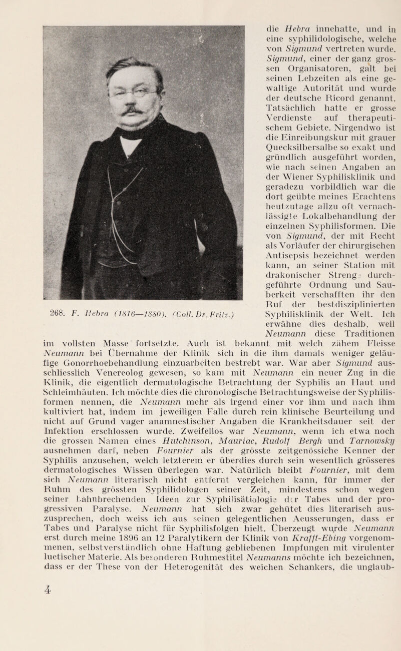 die Hebra innehatte, und in eine syphilidologische, welche von Sigmund vertreten wurde. Sigmund, einer der ganz gros¬ sen Organisatoren, galt bei seinen Lebzeiten als eine ge¬ waltige Autorität und wurde der deutsche Ricord genannt. Tatsächlich hatte er grosse Verdienste auf therapeuti¬ schem Gebiete. Nirgendwo ist die Einreibungskur mit grauer Quecksilbersalbe so exakt und gründlich ausgeführt worden, wie nach seinen Angaben an der Wiener Syphilisklinik und geradezu vorbildlich war die dort geübte meines Erachtens heutzutage allzu oft vernach¬ lässigte Lokalbehandlung der einzelnen Syphilisformen. Die von Sigmund, der mit Recht als Vorläufer der chirurgischen Antisepsis bezeichnet werden kann, an seiner Station mit drakonischer Strenge durch¬ geführte Ordnung und Sau¬ berkeit verschafften ihr den Ruf der bestdisziplinierten Syphilisklinik der Welt. Ich erwähne dies deshalb, weil Neumann diese Traditionen im vollsten Masse fortsetzte. Auch ist bekannt mit welch zähem Fleisse Neumann bei Übernahme der Klinik sich in die ihm damals weniger geläu¬ fige Gonorrhoebehandlung einzuarbeiten bestrebt war. War aber Sigmund aus¬ schliesslich Venereolog gewesen, so kam mit Neumann ein neuer Zug in die Klinik, die eigentlich dermatologische Betrachtung der Syphilis an Haut und Schleimhäuten. Ich möchte dies die chronologische Betrachtungsweise der Syphilis¬ formen nennen, die Neumann mehr als irgend einer vor ihm und nach ihm kultiviert hat, indem im jeweiligen Falle durch rein klinische Beurteilung und nicht auf Grund vager anamnestischer Angaben die Krankheitsdauer seit der Infektion erschlossen wurde. Zweifellos war Neumann, wenn ich etwa noch die grossen Namen eines Hutchinson, Mauriac, Rudolf Bergh und Tarnowsky ausnehmen darf, neben Fournier als der grösste zeitgenössiche Kenner der Syphilis anzusehen, welch letzterem er überdies durch sein wesentlich grösseres dermatologisches Wissen überlegen war. Natürlich bleibt Fournier, mit dem sich Neumann literarisch nicht entfernt vergleichen kann, für immer der Ruhm des grössten Syphilidologen seiner Zeit, mindestens schon wegen seiner bahnbrechenden Ideen zur Syphilisätiologie ckr Tabes und der pro¬ gressiven Paralyse. Neumann hat sich zwar gehütet dies literarisch aus¬ zusprechen, doch weiss ich aus seinen gelegentlichen Aeusserungen, dass er Tabes und Paralyse nicht für Syphilisfolgen hielt. Überzeugt wuyde Neumann erst durch meine 1896 an 12 Paralytikern der Klinik von Kr afft-Ebing vorgenom¬ menen, selbstverständlich ohne Haftung gebliebenen Impfungen mit virulenter luetischer Materie. Als besonderen Ruhmestitel Neumanns möchte ich bezeichnen, dass er der These von der Heterogenität des weichen Schankers, die unglaub- 268. F. Hebra (1816— tSSO). (Coli. Dr. Fritz.)