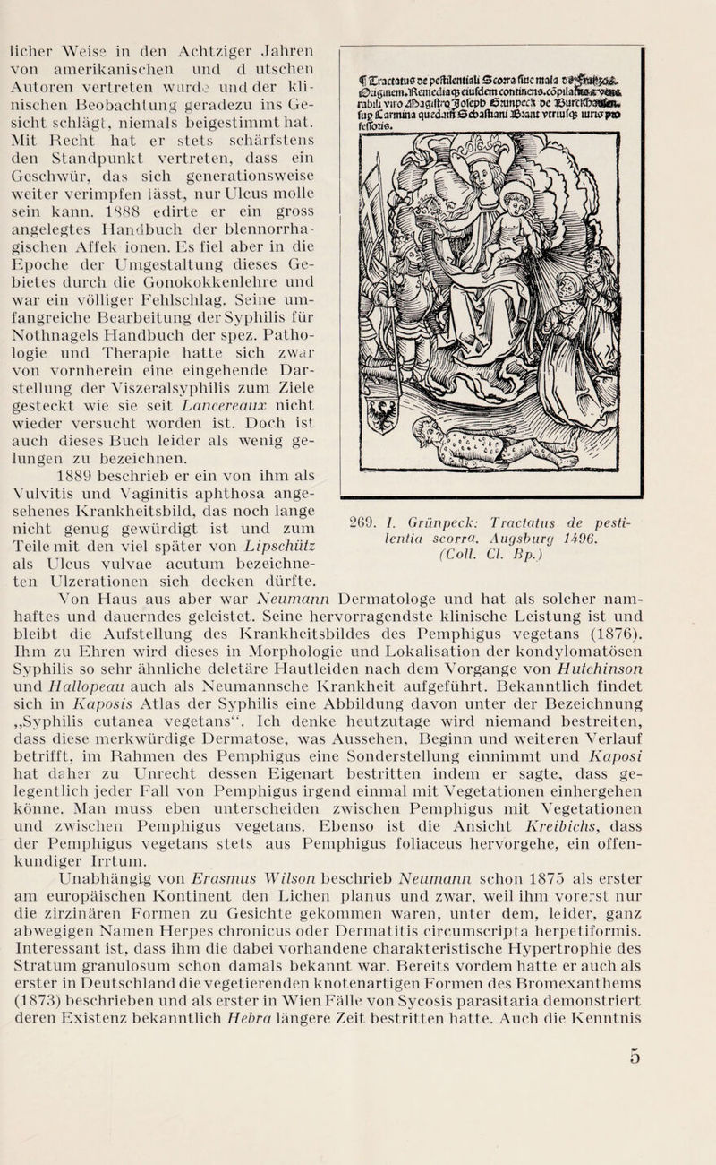 f 2>3ct3tuö oe peftilentiali 5co:ra üac mala Dl ^ngmermlRcmeäiaq} etufdem contincns.cöpila? rabiü viroübagiftrQjlofepb ßnmpcc!* dc JÖurcKLsgfiow ftip fiCarmma quecLnfiScbafham Jß:am vtriufq? uinspa» fefToas* licher Weise in den Achtziger Jahren von amerikanischen und d utschen Autoren vertreten wurde und der kli¬ nischen Beobachtung geradezu ins Ge¬ sicht schlägt, niemals beigestimmt hat. Mit Recht hat er stets schärfstens den Standpunkt vertreten, dass ein Geschwür, das sich generationsweise weiter verimpfen lässt, nur Ulcus molle sein kann. 1888 edirte er ein gross angelegtes Handbuch der blennorrha- gischen Affek ionen. Es fiel aber in die Epoche der Umgestaltung dieses Ge¬ bietes durch die Gonokokkenlehre und war ein völliger Fehlschlag. Seine um¬ fangreiche Bearbeitung der Syphilis für Nothnagels Handbuch der spez. Patho¬ logie und Therapie hatte sich zwar von vornherein eine eingehende Dar¬ stellung der Viszeralsyphilis zum Ziele gesteckt wie sie seit Lancereaux nicht wieder versucht worden ist. Doch ist auch dieses Buch leider als wenig ge¬ lungen zu bezeichnen. 1889 beschrieb er ein von ihm als Vulvitis und Vaginitis aphthosa ange¬ sehenes Krankheitsbild, das noch lange nicht genug gewürdigt ist und zum Teile mit den viel später von Lipschiitz als Ulcus vulvae acutum bezeichne- ten Ulzerationen sich decken dürfte. Von Haus aus aber war Neumann Dermatologe und hat als solcher nam¬ haftes und dauerndes geleistet. Seine hervorragendste klinische Leistung ist und bleibt die Aufstellung des Krankheitsbildes des Pemphigus vegetans (1876). Ihm zu Ehren wird dieses in Morphologie und Lokalisation der kondylomatösen Syphilis so sehr ähnliche deletäre Hautleiden nach dem Vorgänge von Hutchinson und Hallopeau auch als Neumannsche Krankheit aufgeführt. Bekanntlich findet sich in Kaposis Atlas der Syphilis eine Abbildung davon unter der Bezeichnung „Syphilis cutanea vegetans“. Ich denke heutzutage wird niemand bestreiten, dass diese merkwürdige Dermatose, was Aussehen, Beginn und weiteren Verlauf betrifft, im Rahmen des Pemphigus eine Sonderstellung einnimmt und Kaposi hat ds her zu Unrecht dessen Eigenart bestritten indem er sagte, dass ge¬ legentlich jeder Fall von Pemphigus irgend einmal mit Vegetationen einhergehen könne. Man muss eben unterscheiden zwischen Pemphigus mit Vegetationen und zwischen Pemphigus vegetans. Ebenso ist die Ansicht Kreibichs, dass der Pemphigus vegetans stets aus Pemphigus foliaceus hervorgehe, ein offen¬ kundiger Irrtum. 269. I. Griinpeck: lentici scorra. (Coli CI. Bp.) Tractcitus de pesti- Augsburg 1A96. Unabhängig von Erasmus Wilson beschrieb Neumann schon 1875 als erster am europäischen Kontinent den Lichen planus und zwar, weil ihm vorerst nur die zirzinären Formen zu Gesichte gekommen waren, unter dem, leider, ganz abwegigen Namen Herpes chronicus oder Dermatitis circumscripta herpetiformis. Interessant ist, dass ihm die dabei vorhandene charakteristische Hypertrophie des Stratum granulosum schon damals bekannt war. Bereits vordem hatte er auch als erster in Deutschland die vegetierenden knotenartigen Formen des Bromexanthems (1873) beschrieben und als erster in Wien Fälle von Sycosis parasitaria demonstriert deren Existenz bekanntlich Hebra längere Zeit bestritten hatte. Auch die Kenntnis O