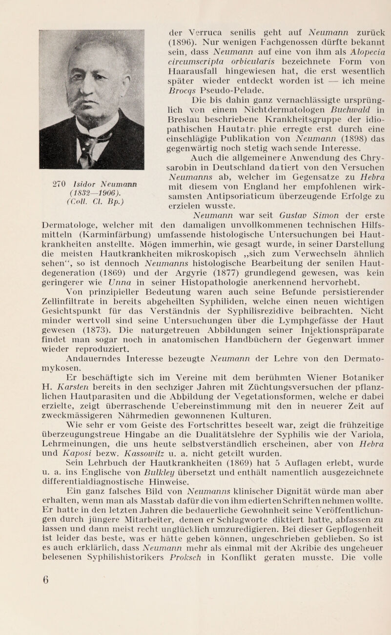 der Verruca senilis geht auf Neumann zurück (1896). Nur wenigen Fachgenossen dürfte bekannt sein, dass Neumann auf eine von ihm als Alopecia circumscripta orbicularis bezeichnete Form von Haarausfall hingewiesen hat, die erst wesentlich später wieder entdeckt worden ist — ich meine Brocqs Pseudo-Pelade. Die bis dahin ganz vernachlässigte ursprüng¬ lich von einem Nichtdermatologen Buchwald in Breslau beschriebene Krankheitsgruppe der idio¬ pathischen Hautatr; phie erregte erst durch eine einschlägige Publikation von Neumann (1898) das gegenwärtig noch stetig wachsende Interesse. Auch die allgemeinere Anwendung des Chry- sarobin in Deutschland datiert von den Versuchen Neumanns ab, welcher im Gegensätze zu Hebra mit diesem von England her empfohlenen wirk¬ samsten Antipsoriaticum überzeugende Erfolge zu erzielen wusste. Neumann war seit Gustav Simon der erste Dermatologe, welcher mit den damaligen unvollkommenen technischen Hilfs¬ mitteln (Karminfärbung) umfassende histologische Untersuchungen bei Haut¬ krankheiten anstellte. Mögen immerhin, wie gesagt wurde, in seiner Darstellung die meisten Hautkrankheiten mikroskopisch ,,sich zum Verwechseln ähnlich sehen“, so ist dennoch Neumanns histologische Bearbeitung der senilen Haut¬ degeneration (1869) und der Argyrie (1877) grundlegend gewesen, was kein geringerer wie Unna in seiner Histopathologie anerkennend hervorhebt. Von prinzipieller Bedeutung waren auch seine Befunde persistierender Zellinfiltrate in bereits abgeheilten Syphiliden, welche einen neuen wichtigen Gesichtspunkt für das Verständnis der Syphilisrezidive beibrachten. Nicht minder wertvoll sind seine Untersuchungen über die Lymphgefässe der Haut gewesen (1873). Die naturgetreuen Abbildungen seiner Injektionspräparate findet man sogar noch in anatomischen Handbüchern der Gegenwart immer wieder reproduziert. Andauerndes Interesse bezeugte Neumann der Lehre von den Dermato¬ mykosen. Er beschäftigte sich im Vereine mit dem berühmten Wiener Botaniker H. Karsten bereits in den sechziger Jahren mit Züchtungsversuchen der pflanz¬ lichen Hautparasiten und die Abbildung der Vegetationsformen, welche er dabei erzielte, zeigt überraschende Uebereinstimmung mit den in neuerer Zeit auf zweckmässigeren Nährmedien gewonnenen Kulturen. Wie sehr er vom Geiste des Fortschrittes beseelt war, zeigt die frühzeitige überzeugungstreue Hingabe an die Dualitätslehre der Syphilis wie der Variola, Lehrmeinungen, die uns heute selbstverständlich erscheinen, aber von Hebra und Kaposi bezw. Kassowitz u. a. nicht geteilt wurden. Sein Lehrbuch der Hautkrankheiten (1869) hat 5 Auflagen erlebt, wurde u. a. ins Englische von Bulkley übersetzt und enthält namentlich ausgezeichnete differentialdiagnostische Hinweise. Ein ganz falsches Bild von Neumanns klinischer Dignität würde man aber erhalten, wenn man als Masstab dafür die von ihm edierten Schriften nehmen wollte. Er hatte in den letzten Jahren die bedauerliche Gewohnheit seine Veröffentlichun¬ gen durch jüngere Mitarbeiter, denen er Schlagworte diktiert hatte, abfassen zu lassen und dann meist recht unglücklich umzuredigieren. Bei dieser Gepflogenheit ist leider das beste, was er hätte geben können, ungeschrieben geblieben. So ist es auch erklärlich, dass Neumann mehr als einmal mit der Akribie des ungeheuer belesenen Syphilishistorikers Proksch in Konflikt geraten musste. Die volle 270 Isidor Neumann (1832—1906). (Coli. CI. 13p.)