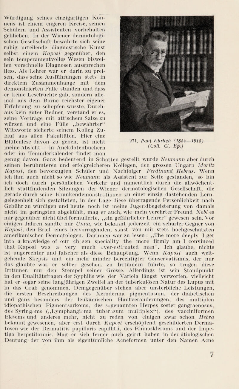 Würdigung seines einzigartigen Kön¬ nens ist einem engeren Kreise, seinen Schülern und Assistenten Vorbehalten geblieben. In der Wiener dermatologi¬ schen Gesellschaft bewährte sich seine ruhig urteilende diagnostische Kunst selbst einem Kaposi gegenüber, den sein temperamentvolles Wesen biswei¬ len vorschnelle Diagnosen aussprechen liess. Als Lehrer war er darin zu prei¬ sen, dass seine Ausführungen stets in direktem Zusammenhänge mit dem demonstrierten Falle standen und dass er keine Lesefrüchte gab, sondern alle¬ mal aus dem Borne reichster eigener Erfahrung zu schöpfen wusste. Durch¬ aus kein guter Redner, verstand er es, seine Vorträge mit attischem Salze zu würzen und eine Fülle ,,bewährter“ Witzworte sicherte seinem Kolleg Zu¬ lauf aus allen Fakultäten. Liier eine Blütenlese davon zu geben, ist nicht meine Abs:cht — in Anekdotenbüchern oder im Temmlerkalender findet man genug davon. Ganz bedeutend in Schatten gestellt wurde Neumann aber durch seinen berühmteren und erfolgreicheren Kollegen, den grossen Ungarn Moritz Kaposi, den bevorzugten Schüler und Nachfolger Ferdinand Hebras. Wenn ich ihm auch nicht so wie Neumann als Assistent zur Seite gestanden, so bin ich doch durch persönlichen Verkehr und namentlich durch die allwöchent¬ lich stattfindenden Sitzungen der Wiener dermatologischen Gesellschaft, die gerade durch seine KrankendemonStationen zu einer einzig dastehenden Lern¬ gelegenheit sich gestalteten, in der Lage diese überragende Persönlichkeit nach Gebühr zu würdigen und heute noch ist meine Jugendbegeisterung von damals nicht im geringsten abgekühlt, mag er auch, wie mein verehrter Freund Nobl es mir gegenüber nicht übel formulierte, ,,ein gefährlicher Lehrer“ gewesen sein. Vor einigen Jahren sandte mir Unna, wie bekannt jederzeit ein scharfer Gegner von Kaposi, den Brief eines hervorragenden, sonst von mir stets hochgeschätzten amerikanischen Dermatologen. Darinnen war zu lesen : „The more deeply I get into a knowledge of our chosen speciality the more firmly am I convinced that Kaposi was a very much over-esti nated man“. Ich glaube, nichts ist ungerechter und falscher als diese Behauptung. Wenn Kaposi auch weit¬ gehende Skepsis und ein mehr minder berechtigter Conservatismus, der nur das glaubte was er selber gesehen, zu Irrtümern führte, so trugen diese Irrtümer, nur den Stempel seiner Grösse. Allerdings ist sein Standpunkt in den Dualitätsfragen der Syphilis wie der Variola längst verworfen, vielleicht hat er sogar seine langjährigen Zweifel an der tuberkulösen Natur des Lupus mit in das Grab genommen. Demgegenüber stehen aber unsterbliche Leistungen, die ersten Beschreibungen des Xeroderma pigmentosum, der diabetischen und ganz besonders der leukämischen Hautveränderungen, des multiplen idiopathischen Pigmentsarkoms, des sogenannten Herpes zoster gangraenosus, des Syringoms (,,Lymphangioma tuberosum muLiplex“), des vacciniformen Ekzems und anderes mehr, nicht zu reden von einigen zwar schon Hebra bekannt gewesenen, aber erst durch Kaposi erschöpfend geschilderten Derma¬ tosen wie der Dermatitis papillaris capillitii, des Rhinoskleroms und der Impe¬ tigo herpetiformis. Mag er sich ferner auch geirrt haben in der ätiologischen Deutung der von ihm als eigentümliche Acneformen unter den Namen Acne 271. Paul Ehrlich (1854—1915) (Coli CI. Bp.)