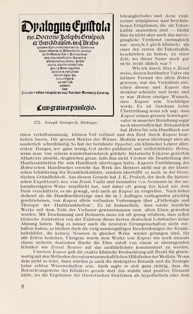 teleangiectodes und Acne exul- cerans serpiginosa nasi beschrie¬ benen Eruptionen, die als Tuber¬ kulide anzusehen sind — bleibt ihm da nicht aber auch das unver¬ gängliche Verdienst (wenngleich nur morphol gisch-klinisch) als einer der ersten die Tuberkulide beschrieben zu haben, zu einer Zeit, wo dieser Name noch gar nicht recht üblich war ? Wie ich durch Max v. Zeissl weiss, dessen berühmter Vater ein intimer Freund des alten Hebra gewesen, war das Verhältnis zwi¬ schen diesem und Kaposi das denkbar schönste und beste und es war Hebras einziger Wunsch, dass Kaposi sein Nachfolger werde. Es ist durchaus keine Übertreibung wenn ich sage dass Kaposi seinen grossen Schwieger¬ vater in mancher Beziehung sogar noch übertroffen hat. Bekanntlich hat Hebra für sein Handbuch nur einen verhältnismässig kleinen Teil verfasst und den Rest durch Kaposi bear¬ beiten lassen. Die grossen Meister der Wiener Medizin waren überhaupt niemals sonderlich schreiblustig. So hat der berühmte Oppolzer, ein klinischer Lehrer aller¬ ersten Ranges, nur ganz wenig, fast nichts publiziert und vielleichthätte Hebra, wenn man von seinem wunderbarendurch gelehrte historische Exkurse gezierten Atlastexte absieht, desgleichen getan, falls ihm nicht Virchow die Bearbeitung der Hautkrankheiten für sein Handbuch übertragen hätte. Kaposis Fortführung des Hebra’schen Handbuches erreicht das Werk des Meisters nicht nur in der klassi¬ schen Schilderung der Krankheitsbilder, sondern übertrifft es noch in der litera¬ rischen Gründlichkeit. Aus diesem Grunde hat J. K. Proksch, der doch die histori¬ schen Expektorationen von Zeissl, Vajda und besonders Von Neumann in der un¬ barmherzigsten Weise zerpflückt hat, und dabei oft genug das Kind mit dem Rade verschüttete, es nie gewagt, sich auch an Kaposi zu vergreifen. Noch höher stehend als die Handbuchbeiträge sind die in 5 Auflagen vorliegenden prächtig geschriebenen, von Kaposi allein verfassten Vorlesungen über ,,Pathologie und Therapie der Hautkrankheiten“. Es ist bedauerlich, dass solche herrliche Werke mit dem Tode der Verfasser gewissermassen zum alten Eisen geworfen werden. Mit Beschämung und Bedauern muss ich oft genug erfahren, dass selbst klinische Assistenten von der Existenz dieses besten deutschen Lehrbuches keine Ahnung haben. Mag es immer auch die neuesten Errungenschaften nicht ent¬ halten haben, so bleiben doch die ewig mustergültigen Beschreibungen der Krank¬ heitsbilder, die keinem Neueren in gleicher Weise wieder gelungen sind, für alle Zeiten bestehen. Übrigens wurde dem Werke von Kaposi wie noch niemals einem anderen deutschen Buche die Ehre zuteil von einem so überragenden Kliniker wie Ernest Besnier auf das ausführlichste kommentiert zu werden. Unserem Kaposi galt die exakte klinische Beobachtung mit Recht für gleich¬ wertig mit den Methoden der naturwissenschaftlichen Hilfsfächer der Medizin. Wenn dem nicht so wäre, dann würden ja auch die deskriptive Botanik und die Zoologie keine echten Wissenschaften sein. Auch sagte er sich ganz richtig, dass die Betrachlungsweise des Klinikers gerade dort das stabile und positive Element bilde, wo die Ergebnisse der theoretischen Doktrinen als hypothetisch oder dem DpitofllMntttol.! riö.0ocfon0 3 ofcpbi ißrucp cck et BurcRbJufen. m q 23rabs quiDam arurconirmmpcratoue. iDatbema neue/ oifputat cü ZDamulucbo quooa/ oecbu'ftiano!? ftoe 7 Zureopfecta/ atq», moc oebdloui er 23qearü ejt uuDanombue/ifame/ -fbelhle cije/et alqe borribtliV pla gte/q 21 nno vigefimo quarre er oim plane tarti m figno (bi» fein* cöftguro ciouibq/ob uenture funt jjuainoe t vnliter oifeeptit/ao oruü Rarolum fltomanop Carfarcm. Cum graria crpmitleßio. 272. Joseph Grünpeck, Dialogus.