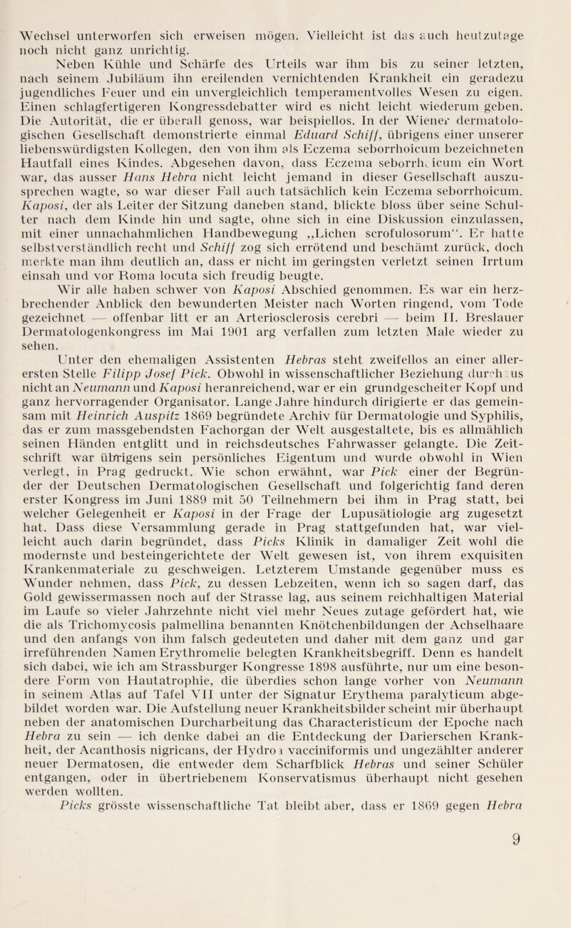 Wechsel unterworfen sich erweisen mögen. Vielleicht ist das auch heutzutage noch nicht ganz unrichtig. Neben Kühle und Schärfe des Urteils war ihm bis zu seiner letzten, nach seinem Jubiläum ihn ereilenden vernichtenden Krankheit ein geradezu jugendliches Feuer und ein unvergleichlich temperamentvolles Wesen zu eigen. Einen schlagfertigeren Kongressdebatter wird es nicht leicht wiederum geben. Die Autorität, die er überall genoss, war beispiellos. In der Wiener dermatolo¬ gischen Gesellschaft demonstrierte einmal Eduard Schiff, übrigens einer unserer liebenswürdigsten Kollegen, den von ihm als Eczema seborrhoicum bezeichneten Hautfall eines Kindes. Abgesehen davon, dass Eczema seborrhoicum ein Wort war, das ausser Hans Hebra nicht leicht jemand in dieser Gesellschaft auszu¬ sprechen wagte, so war dieser Fall auch tatsächlich kein Eczema seborrhoicum. Kaposi, der als Leiter der Sitzung daneben stand, blickte bloss über seine Schul¬ ter nach dem Kinde hin und sagte, ohne sich in eine Diskussion einzulassen, mit einer unnachahmlichen Handbewegung ,,Lichen scrofulosorum“. Er hatte selbstverständlich recht und Schiff zog sich errötend und beschämt zurück, doch merkte man ihm deutlich an, dass er nicht im geringsten verletzt seinen Irrtum einsah und vor Roma locuta sich freudig beugte. Wir alle haben schwer von Kaposi Abschied genommen. Es war ein herz¬ brechender Anblick den bewunderten Meister nach Worten ringend, vom Tode gezeichnet — offenbar litt er an Arteriosclerosis cerebri — beim II. Breslauer Dermatologenkongress im Mai 1901 arg verfallen zum letzten Male wieder zu sehen. LTnter den ehemaligen Assistenten Hebras steht zweifellos an einer aller¬ ersten Stelle Filipp Josef Pick. Obwohl in wissenschaftlicher Beziehung durchaus nicht an Neumann und Kaposi heranreichend, war er ein grundgescheiter Kopf und ganz hervorragender Organisator. Lange Jahre hindurch dirigierte er das gemein¬ sam mit Heinrich Auspitz 1869 begründete Archiv für Dermatologie und Syphilis, das er zum massgebendsten Fachorgan der Welt ausgestaltete, bis es allmählich seinen Händen entglitt und in reichsdeutsches Fahrwasser gelangte. Die Zeit¬ schrift war übrigens sein persönliches Eigentum und wurde obwohl in Wien verlegt, in Prag gedruckt. Wie schon erwähnt, war Pick einer der Begrün¬ der der Deutschen Dermatologischen Gesellschaft und folgerichtig fand deren erster Kongress im Juni 1889 mit 50 Teilnehmern bei ihm in Prag statt, bei welcher Gelegenheit er Kaposi in der Frage der Lupusätiologie arg zugesetzt hat. Dass diese Versammlung gerade in Prag stattgefunden hat, war viel¬ leicht auch darin begründet, dass Picks Klinik in damaliger Zeit wohl die modernste und besteingerichtete der Welt gewesen ist, von ihrem exquisiten Krankenmateriale zu geschweigen. Letzterem Umstande gegenüber muss es Wunder nehmen, dass Pick, zu dessen Lebzeiten, wenn ich so sagen darf, das Gold gewissermassen noch auf der Strasse lag, aus seinem reichhaltigen Material im Laufe so vieler Jahrzehnte nicht viel mehr Neues zutage gefördert hat, wie die als Trichomycosis palmellina benannten Knötchenbildungen der Achselhaare und den anfangs von ihm falsch gedeuteten und daher mit dem ganz und gar irreführenden Namen Erythromelie belegten Krankheitsbegriff. Denn es handelt sich dabei, wie ich am Strassburger Kongresse 1898 ausführte, nur um eine beson¬ dere Form von Hautatrophie, die überdies schon lange vorher von Neumann in seinem Atlas auf Tafel VII unter der Signatur Erythema paralyticum abge¬ bildet worden war. Die Aufstellung neuer Krankheitsbilder scheint mir überhaupt neben der anatomischen Durcharbeitung das Characteristicum der Epoche nach Hebra zu sein — ich denke dabei an die Entdeckung der Darierschen Krank¬ heit, der Acanthosis nigricans, der Hydro a vacciniformis und ungezählter anderer neuer Dermatosen, die entweder dem Scharfblick Hebras und seiner Schüler entgangen, oder in übertriebenem Konservatismus überhaupt nicht gesehen werden wollten. Picks grösste wissenschaftliche Tat bleibt aber, dass er 1869 gegen Hebra