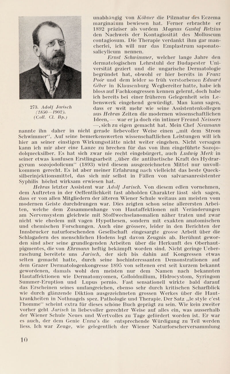 unabhängig von Köbner die Pilznatur des Eczema marginatum bewiesen hat. Ferner erbrachte er 1892 präziser als vordem Magnus Gustaf Retzius den Nachweis der Kontagiosität des Molluscum contagiosum. Die Therapie verdankt ihm gar man¬ cherlei, ich will nur das Emplastrum saponato- salicylicum nennen. Ernst Schwimmer, welcher lange Jahre den dermatologischen Lehrstuhl der Budapester Uni¬ versität geziert und die ungarische Dermatologie begründet hat, obwohl er hier bereits in Franz Poör und dem leider so früh verstorbenen Eduard Geber in Klausenburg Wegbereiter hatte, habe ich bloss auf Fachkongressen kennen gelernt, doch habe ich bereits bei einer früheren Gelegenheit sein Le¬ benswerk eingehend gewürdigt. Man kann sagen, dass er weit mehr wie seine Assistentenkollegen aus Hebras Zeiten die modernen wissenschaftlichen Ideen, — war er ja doch ein intimer Freund Neissers —, sich zu eigen gemacht hat. Mein Chef Neumann nannte ihn daher in nicht gerade liebevoller Weise einen ,,mit dem Strom Schwimmer“. Auf seine bemerkenswerten wissenschaftlichen Leistungen will ich hier an seiner einstigen Wirkungsstätte nicht weiter eingehen. Nicht versagen kann ich mir aber eine Lanze zu brechen für das von ihm eingeführte Sozojo- dolquecksilber. Es hat sich zwar nie recht eingebürgert, auch Ludwig Merk in seiner etwas konfusen Erstlingsarbeit ,,über die antiluetische Kraft des Hydrar- gvrum sozojodolicum“ (1893) wird diesem ausgezeichneten Mittel nur unvoll¬ kommen gerecht. Es ist aber meiner Erfahrung nach vielleicht das beste Queck- silberinjektionsmittel, das sich mir selbst in Fällen von salvarsanresistenter Syphilis höchst wirksam erwiesen hat. Hebras letzter Assistent war Adolf Jarisch. Von diesem edlen vornehmen, dem Auftreten in der Oeffentlichkeit fast abholden Charakter lässt sich sagen, dass er von allen Mitgliedern der älteren Wiener Schule weitaus am meisten vom modernen Geiste durchdrungen war. Dies zeigten schon seine allerersten Arbei¬ ten, welche dem Zusammenhänge von Hautaffektionen mit Veränderungen am Nervensystem gleichwie mit Stoffwechselanomalien näher traten und zwar nicht wie ehedem mit vagen Hypothesen, sondern mit exakten anatomischen und chemischen Forschungen. Auch eine grössere, leider in den Berichten der Innsbrucker naturforschenden Gesellschaft eingesargte grosse Arbeit über die Schlagadern des menschlichen Hodens legt davon Zeugnis ab. Berühmt gewor¬ den sind aber seine grundlegenden Arbeiten über die Herkunft des Oberhaut¬ pigmentes, die von Ehrmann heftig bekämpft worden sind. Nicht geringe Ueber- raschung bereitete uns Jarisch, der sich bis dahin auf Kongressen etwas selten gemacht hatte, durch seine hochinteressanten Demonstrationen auf dem Grazer Dermatologenkongresse 1895 von seltenen erst seit kurzem bekannt gewordenen, damals wohl den meisten nur dem Namen nach bekannten Hautaffektionen wie Dermatomyomen, Golloidmilium, Hidrocystom, Syringom Summer-Eruption und Lupus pernio. Fast sensationell wirkte bald darauf das Erscheinen seines umfangreichen, ebenso sehr durch kritischen Scharfblick wie durch glänzende Diktion ausgezeichneten grossen Werkes über die Haut¬ krankheiten in Nothnagels spez. Pathologie und Therapie. Der Satz ,,le style c’est l’homme“ scheint extra für dieses schöne Buch geprägt zu sein. Wie kein zweiter vorher geht Jarisch in liebevoller gerechter Weise auf alles ein, was ausserhalb der Wiener Schule Neues und Wertvolles zu Tage gefördert worden ist. Er war es auch, der dem Genie Unna’s die entsprechende Würdigung zu Teil werden liess. Ich war Zeuge, wie gelegentlich der Wiener Naturforscherversammlung