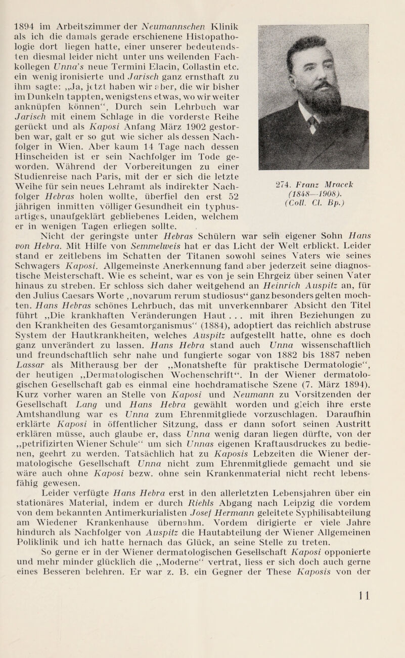 1894 im Arbeitszimmer der Neumaimschen Klinik als ich die damals gerade erschienene Histopatho¬ logie dort liegen hatte, einer unserer bedeutends¬ ten diesmal leider nicht unter uns weilenden Fach¬ kollegen Unna’s neue Termini Elacin, Collastin etc. ein wenig ironisierte und Jarisch ganz ernsthaft zu ihm sagte: ,,Ja, jetzt haben wir aber, die wir bisher im Dunkeln tappten, wenigstens etwas, wo wir weiter anknüpfen können“. Durch sein Lehrbuch war Jarisch mit einem Schlage in die vorderste Reihe gerückt und als Kaposi Anfang März 1902 gestor¬ ben war, galt er so gut wie sicher als dessen Nach¬ folger in Wien. Aber kaum 14 Tage nach dessen Hinscheiden ist er sein Nachfolger im Tode ge¬ worden. Während der Vorbereitungen zu einer Studienreise nach Paris, mit der er sich die letzte Weihe für sein neues Lehramt als indirekter Nach¬ folger Hebrcis holen wollte, überfiel den erst 52 jährigen inmitten völliger Gesundheit ein typhus¬ artiges, unaufgeklärt gebliebenes Leiden, welchem er in wenigen Tagen erliegen sollte. Nicht der geringste unter Hebras Schülern war seih eigener Sohn Hans von Hebra. Mit Hilfe von Semmelweis hat er das Licht der Welt erblickt. Leider stand er zeitlebens im Schatten der Titanen sowohl seines Vaters wie seines Schwagers Kaposi. Allgemeinste Anerkennung fand aber jederzeit seine diagnos¬ tische Meisterschaft. Wie es scheint, war es von je sein Ehrgeiz über seinen Vater hinaus zu streben. Er schloss sich daher weitgehend an Heinrich Auspitz an, für den Julius Caesars Worte ,,novarum rerum studiosus“ ganz besonders gelten moch¬ ten. Hans Hebras schönes Lehrbuch, das mit unverkennbarer Absicht den Titel führt ,,Die krankhaften Veränderungen Haut . . . mit ihren Beziehungen zu den Krankheiten des Gesamtorganismus“ (1884), adoptiert das reichlich abstruse System der Hautkrankheiten, welches Auspitz aufgestellt hatte, ohne es doch ganz unverändert zu lassen. Hans Hebra stand auch Unna wissenschaftlich und freundschaftlich sehr nahe und fungierte sogar von 1882 bis 1887 neben Lassar als Mitherausg ber der ,,Monatshefte für praktische Dermatologie“, der heutigen ,,Dermatologischen Wochenschrift“. In der Wiener dermatolo¬ gischen Gesellschaft gab es einmal eine hochdramatische Szene (7. März 1894). Kurz vorher waren an Stelle von Kaposi und Neumann zu Vorsitzenden der Gesellschaft Lang und Hans Hebra gewählt worden und gleich ihre erste Amtshandlung war es Unna zum Ehrenmitgliede vorzuschlagen. Daraufhin erklärte Kaposi in öffentlicher Sitzung, dass er dann sofort seinen Austritt erklären müsse, auch glaube er, dass Unna wenig daran liegen dürfte, von der ,,petrifizirten Wiener Schule“ um sich Unnas eigenen Kraftausdruckes zu bedie¬ nen, geehrt zu werden. Tatsächlich hat zu Kaposis Lebzeiten die Wiener der¬ matologische Gesellschaft Unna nicht zum Ehrenmitgliede gemacht und sie wäre auch ohne Kaposi bezw. ohne sein Krankenmaterial nicht recht lebens¬ fähig gewesen. Leider verfügte Hans Hebra erst in den allerletzten Lebensjahren über ein stationäres Material, indem er durch Riehls Abgang nach Leipzig die vordem von dem bekannten Antimerkurialisten Josef Hermann geleitete Syphilisabteilung am Wiedener Krankenhause übernahm. Vordem dirigierte er viele Jahre hindurch als Nachfolger von Auspitz die Hautabteilung der Wiener Allgemeinen Poliklinik und ich hatte hernach das Glück, an seine Stelle zu treten. So gerne er in der Wiener dermatologischen Gesellschaft Kaposi opponierte und mehr minder glücklich die ,,Moderne“ vertrat, liess er sich doch auch gerne eines Besseren belehren. Er war z. B. ein Gegner der These Kaposis von der 274. Franz Mracek (184-8—1908). (Coli. CI. Bp.) I 1