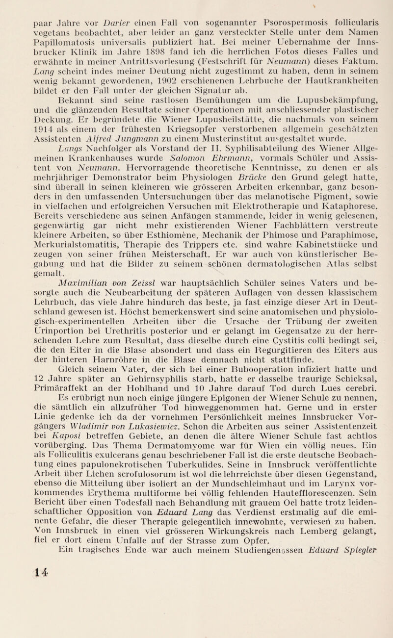 paar Jahre vor Darier einen Fall von sogenannter Psorospermosis follicularis vegetans beobachtet, aber leider an ganz versteckter Stelle unter dem Namen Papillomatosis universalis publiziert hat. Bei meiner Uebernahme der Inns¬ brucker Klinik im Jahre 1898 fand ich die herrlichen Fotos dieses Falles und erwähnte in meiner Antrittsvorlesung (Festschrift für Neumann) dieses Faktum. Lang scheint indes meiner Deutung nicht zugestimmt zu haben, denn in seinem wenig bekannt gewordenen, 1902 erschienenen Lehrbuche der Hautkrankheiten bildet er den Fall unter der gleichen Signatur ab. Bekannt sind seine rastlosen Bemühungen um die Lupusbekämpfung, und die glänzenden Resultate seiner Operationen mit anschliessender plastischer Deckung. Er begründete die Wiener Lupusheilstätte, die nachmals von seinem 1914 als einem der frühesten Kriegsopfer verstorbenen allgemein geschätzten Assistenten Alfred Jungmann zu einem Musterinstitut amgestaltet wurde. Längs Nachfolger als Vorstand der II. Syphilisabteilung des Wiener Allge¬ meinen Krankenhauses wurde Salomon Ehrmann, vormals Schüler und Assis¬ tent von Neumann. Hervorragende theoretische Kenntnisse, zu denen er als mehrjähriger Demonstrator beim Physiologen Brücke den Grund gelegt hatte, sind überall in seinen kleineren wie grösseren Arbeiten erkennbar, ganz beson¬ ders in den umfassenden Untersuchungen über das melanotische Pigment, sowie in vielfachen und erfolgreichen Versuchen mit Elektrotherapie und Kataphorese. Bereits verschiedene aus seinen Anfängen stammende, leider in wenig gelesenen, gegenwärtig gar nicht mehr existierenden Wiener Fachblättern verstreute kleinere Arbeiten, so über Esthiomene, Mechanik der Phimose und Paraphimose, Merkurialstomatitis, Therapie des Trippers etc. sind wahre Kabinetstücke und zeugen von seiner frühen Meisterschaft. Er war auch von künstlerischer Be¬ gabung und hat die Bilder zu seinem schönen dermatologischen Atlas selbst gemalt. Maximilian von Zeissl war hauptsächlich Schüler seines Vaters und be¬ sorgte auch die Neubearbeitung der späteren Auflagen von dessen klassischem Lehrbuch, das viele Jahre hindurch das beste, ja fast einzige dieser Art in Deut¬ schland gewesen ist. Höchst bemerkenswert sind seine anatomischen und physiolo¬ gisch-experimentellen Arbeiten über die Ursache der Trübung der zweiten Urinportion bei Urethritis posterior und er gelangt im Gegensätze zu der herr¬ schenden Lehre zum Resultat, dass dieselbe durch eine Cystitis colli bedingt sei, die den Eiter in die Blase absondert und dass ein Regurgitieren des Eiters aus der hinteren Harnröhre in die Blase demnach nicht stattfinde. Gleich seinem Vater, der sich bei einer Bubooperation infiziert hatte und 12 Jahre später an Gehirnsyphilis starb, hatte er dasselbe traurige Schicksal, Primäraffekt an der Hohlhand und 10 Jahre darauf Tod durch Lues cerebri. Es erübrigt nun noch einige jüngere Epigonen der Wiener Schule zu nennen, die sämtlich ein allzufrüher Tocl hinweggenommen hat. Gerne und in erster Linie gedenke ich da der vornehmen Persönlichkeit meines Innsbrucker Vor¬ gängers Wladimir von Lukasiewicz. Schon die Arbeiten aus seiner Assistentenzeit bei Kaposi betreffen Gebiete, an denen die ältere Wiener Schule fast achtlos vorüberging. Das Thema Dermatomyome war für Wien ein völlig neues. Ein als Folliculitis exulcerans genau beschriebener Fall ist die erste deutsche Beobach¬ tung eines papulonekrotischen Tuberkulides. Seine in Innsbruck veröffentlichte Arbeit über lachen scrofulosorum ist wol die lehrreichste über diesen Gegenstand, ebenso die Mitteilung über isoliert an der Mundschleimhaut und im Larynx vor¬ kommendes Erythema multiforme bei völlig fehlenden Hautefflorescenzen. Sein. Bericht über einen Todesfall nach Behandlung mit grauem Oel hatte trotz leiden¬ schaftlicher Opposition von Eduard Lang das Verdienst erstmalig auf die emi¬ nente Gefahr, die dieser Therapie gelegentlich innewohnte, verwiesen zu haben. Von Innsbruck in einen viel grösseren Wirkungskreis nach Lemberg gelangt, fiel er dort einem Unfälle auf der Strasse zum Opfer. Ein tragisches Ende war auch meinem Studiengenossen Eduard Spiegler