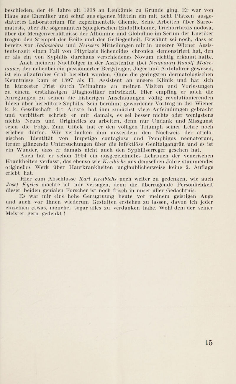 beschieden, der 48 Jahre alt 1908 an Leukämie zu Grunde ging. Er war von Haus aus Chemiker und schuf aus eigenen Mitteln ein mit acht Plätzen ausge¬ stattetes Laboratorium für experimentelle Chemie. Seine Arbeiten über Sarco¬ matosis, über die sogenannten Spieglerschen Endotheliome, Trichorrhexis nodosa, über die Mengenverhältnisse der Albumine und Globuline im Serum der Luetiker tragen den Stempel der Reife und der Gediegenheit. Erwähnt sei noch, dass er bereits vor Jadassohns und Neissers Mitteilungen mir in unserer Wiener Assis¬ tentenzeit einen Fall von Pityriasis lichenoides chronica demonstriert hat, den er als ein von Syphilis durchaus verschiedenes Novum richtig erkannt hatte. Auch meinem Nachfolger in dvr Assistentur (bei Neumann) Rudolf Matze- nauer, der nebenbei ein passionierter Bergsteiger, Jäger und Autofahrer gewesen, ist ein allzufrühes Grab bereitet worden. Ohne die geringsten dermatologischen Kenntnisse kam er 1897 als II. Assistent an unsere Klinik und hat sich in kürzester Frist durch Teilnahme an meinen Visiten und Vorlesungen zu einem erstklassigen Diagnostiker entwickelt. Hier empfing er auch die Anregungen zu seinen die bisherigen Anschauungen völlig revolutionierenden Ideen über hereditäre Syphilis. Sein berühmt gewordener Vortrag in der Wiener k. k. Gesellschaft der Aerzte hat ihm zunächst viele Anfeindungen gebracht und verbittert schrieb er mir damals, es sei besser nichts oder wenigstens nichts Neues und Originelles zu arbeiten, denn nur Undank und Missgunst seien die Folge. Zum Glück hat er den völligen Triumph seiner Lehre noch erleben dürfen. Wir verdanken ihm ausserdem den Nachweis der ätiolo¬ gischen Identität von Impetigo contagiosa und Pemphigus neonatorum, ferner glänzende Untersuchungen über die infektiöse Genitalgangrän und es ist ein Wunder, dass er damals nicht auch den Syphiliserreger gesehen hat. Auch hat er schon 1904 ein ausgezeichnetes Lehrbuch der venerischen Krankheiten verfasst, das ebenso wie Kreibichs aus demselben Jahre stammendes originelles Werk über Hautkrankheiten unglaublicherweise keine 2. Auflage erlebt hat. Hier zum Abschlüsse Karl Kreibichs noch weiter zu gedenken, wie auch Josef Kyrles möchte ich mir versagen, denn die überragende Persönlichkeit dieser beiden genialen Forscher ist noch frisch in unser aller Gedächtnis. Es war mir eir.e hohe Genugtuung heute vor meinem geistigen Auge und auch vor Ihnen wiederum Gestalten erstehen zu lassen, davon ich jeder einzelnen etwas, mancher sogar alles zu verdanken habe. Wohl dem der seiner Meister gern gedenkt !