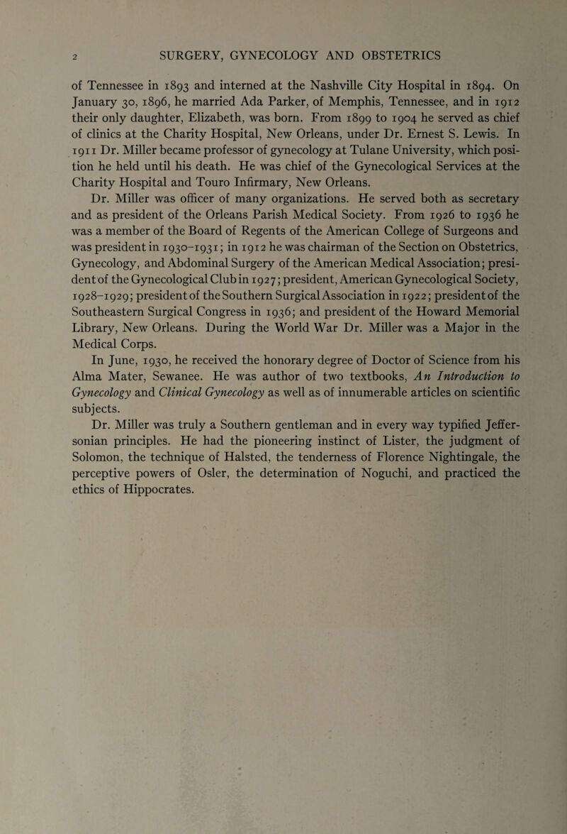 of Tennessee in 1893 and interned at the Nashville City Hospital in 1894. On January 30, 1896, he married Ada Parker, of Memphis, Tennessee, and in 1912 their only daughter, Elizabeth, was born. From 1899 to 1904 he served as chief of clinics at the Charity Hospital, New Orleans, under Dr. Ernest S. Lewis. In 1911 Dr. Miller became professor of gynecology at Tulane University, which posi¬ tion he held until his death. He was chief of the Gynecological Services at the Charity Hospital and Touro Infirmary, New Orleans. Dr. Miller was officer of many organizations. He served both as secretary and as president of the Orleans Parish Medical Society. From 1926 to 1936 he was a member of the Board of Regents of the American College of Surgeons and was president in 1930-1931; in 1912 he was chairman of the Section on Obstetrics, Gynecology, and Abdominal Surgery of the American Medical Association; presi¬ dent of the Gynecological Club in 1927; president, American Gynecological Society, 1928-1929; presidentof theSouthern Surgical Association in 1922; presidentof the Southeastern Surgical Congress in 1936; and president of the Howard Memorial Library, New Orleans. During the World War Dr. Miller was a Major in the Medical Corps. In June, 1930, he received the honorary degree of Doctor of Science from his Alma Mater, Sewanee. He was author of two textbooks, An Introduction to Gynecology and Clinical Gynecology as well as of innumerable articles on scientific subjects. Dr. Miller was truly a Southern gentleman and in every way typified Jeffer¬ sonian principles. He had the pioneering instinct of Lister, the judgment of Solomon, the technique of Halsted, the tenderness of Florence Nightingale, the perceptive powers of Osier, the determination of Noguchi, and practiced the ethics of Hippocrates.
