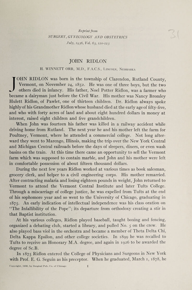 Reprint from SURGERY, GYNECOLOGY AND OBSTETRICS July, 1936, Vol. 63, 120-123 JOHN RIDLON H. WINNETT ORR, M.D., F.A.C.S., Lincoln, Nebraska J OHN RIDLON was born in the township of Clarendon, Rutland County, Vermont, on November 24, 1852. He was one of three boys, but the two others died in infancy. His father, Noel Potter Ridlon, was a farmer who became a dairyman just before the Civil War. His mother was Nancy Bromley Hulett Ridlon, of Pawlet, one of thirteen children. Dr. Ridlon always spoke highly of his Grandmother Ridlon whose husband died at the early age of fifty-five, and who with forty acres of land and about eight hundred dollars in money at interest, raised eight children and five grandchildren. When John was fourteen his father was killed in a railway accident while driving home from Rutland. The next year he and his mother left the farm for Poultney, Vermont, where he attended a commercial college. Not long after¬ ward they went to Marengo, Illinois, making the trip over the New York Central and Michigan Central railroads before the days of sleepers, diners, or even wash basins on the train. At this time there came an opportunity to sell the Vermont farm which was supposed to contain marble, and John and his mother were left in comfortable possession of about fifteen thousand dollars. During the next few years Ridlon worked at various times as book salesman, grocery clerk, and helper to a civil engineering corps. His mother remarried. After contracting malaria and losing eighteen pounds in weight, John returned to Vermont to attend the Vermont Central Institute and later Tufts College. Through a miscarriage of college justice, he was expelled from Tufts at the end of his sophomore year and so went to the University of Chicago, graduating in 1875. An early indication of intellectual independence was his class oration on “The Infallibility of the Pope”; its departure from orthodoxy creating a stir in that Baptist institution. At his various colleges, Ridlon played baseball, taught boxing and fencing, organized a debating club, started a library, and pulled No. 5 on the crew. He also played bass viol in the orchestra and became a member of Theta Delta Chi, Delta Kappa Epsilon, and other college societies. In 1899 he was recalled to Tufts to receive an Honorary M.A. degree, and again in 1926 to be awarded the degree of Sc.B. In 1875 Ridlon entered the College of Physicians and Surgeons in New \ork with Prof. E. G. Seguin as his preceptor. When he graduated, March 1, 1878, he