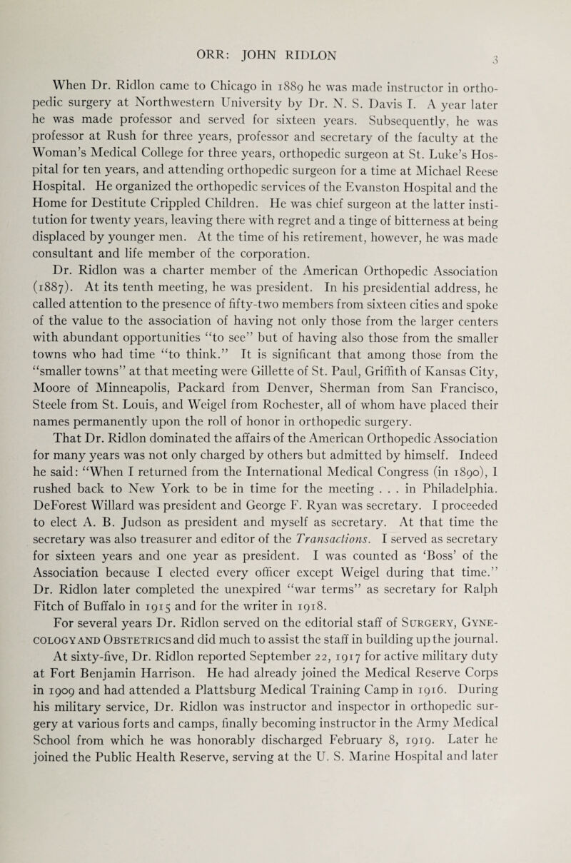 ORR: JOHN RIDLON 3 When Dr. Ridlon came to Chicago in 1889 he was made instructor in ortho¬ pedic surgery at Northwestern University by Dr. N. S. Davis I. A year later he was made professor and served for sixteen years. Subsequently, he was professor at Rush for three years, professor and secretary of the faculty at the Woman’s Medical College for three years, orthopedic surgeon at St. Luke’s Hos¬ pital for ten years, and attending orthopedic surgeon for a time at Michael Reese Hospital. He organized the orthopedic services of the Evanston Hospital and the Home for Destitute Crippled Children. He was chief surgeon at the latter insti¬ tution for twenty years, leaving there with regret and a tinge of bitterness at being displaced by younger men. At the time of his retirement, however, he was made consultant and life member of the corporation. Dr. Ridlon was a charter member of the American Orthopedic Association (1887). At its tenth meeting, he was president. In his presidential address, he called attention to the presence of fifty-two members from sixteen cities and spoke of the value to the association of having not only those from the larger centers with abundant opportunities “to see” but of having also those from the smaller towns who had time “to think.” It is significant that among those from the “smaller towns” at that meeting were Gillette of St. Paul, Griffith of Kansas City, Moore of Minneapolis, Packard from Denver, Sherman from San Francisco, Steele from St. Louis, and Weigel from Rochester, all of whom have placed their names permanently upon the roll of honor in orthopedic surgery. That Dr. Ridlon dominated the affairs of the American Orthopedic Association for many years was not only charged by others but admitted by himself. Indeed he said: “When I returned from the International Medical Congress (in 1890), 1 rushed back to New York to be in time for the meeting ... in Philadelphia. DeForest Willard was president and George F. Ryan was secretary. I proceeded to elect A. B. Judson as president and myself as secretary. At that time the secretary was also treasurer and editor of the Transactions. I served as secretary for sixteen years and one year as president. I was counted as ‘Boss’ of the Association because I elected every officer except Weigel during that time.” Dr. Ridlon later completed the unexpired “war terms” as secretary for Ralph Fitch of Buffalo in 1915 and for the writer in 1918. For several years Dr. Ridlon served on the editorial staff of Surgery, Gyne¬ cology and Obstetrics and did much to assist the staff in building up the journal. At sixty-five, Dr. Ridlon reported September 22, 1917 for active military duty at Fort Benjamin Harrison. He had already joined the Medical Reserve Corps in 1909 and had attended a Plattsburg Medical Training Camp in 1916. During his military service, Dr. Ridlon was instructor and inspector in orthopedic sur¬ gery at various forts and camps, finally becoming instructor in the Army Medical School from which he was honorably discharged February 8, 1919. Later he joined the Public Health Reserve, serving at the U. S. Marine Hospital and later