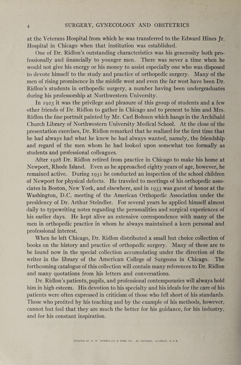 at the Veterans Hospital from which he was transferred to the Edward Hines Jr. Hospital in Chicago when that institution was established. One of Dr. Ridlon’s outstanding characteristics was his generosity both pro¬ fessionally and financially to younger men. There was never a time when he would not give his energy or his money to assist especially one who was disposed to devote himself to the study and practice of orthopedic surgery. Many of the men of rising prominence in the middle west and even the far west have been Dr. Ridlon’s students in orthopedic surgery, a number having been undergraduates during his professorship at Northwestern University. In 1923 it was the privilege and pleasure of this group of students and a few other friends of Dr. Ridlon to gather in Chicago and to present to him and Mrs. Ridlon the fine portrait painted by Mr. Carl Bohnen which hangs in the Archibald Church Library of Northwestern University Medical School. At the close of the presentation exercises, Dr. Ridlon remarked that he realized for the first time that he had always had what he knew he had always wanted, namely, the friendship and regard of the men whom he had looked upon somewhat too formally as students and professional colleagues. After 1928 Dr. Ridlon retired from practice in Chicago to make his home at Newport, Rhode Island. Even as he approached eighty years of age, however, he remained active. During 1931 he conducted an inspection of the school children of Newport for physical defects. He traveled to meetings of his orthopedic asso¬ ciates in Boston, New York, and elsewhere, and in 1933 was guest of honor at the Washington, D.C. meeting of the American Orthopedic Association under the presidency of Dr. Arthur Steindler. For several years he applied himself almost daily to typewriting notes regarding the personalities and surgical experiences of his earlier days. He kept alive an extensive correspondence with many of the men in orthopedic practice in whom he always maintained a keen personal and professional interest. When he left Chicago, Dr. Ridlon distributed a small but choice collection of books on the history and practice of orthopedic surgery. Many of these are to be found now in the special collection accumulating under the direction of the writer in the library of the American College of Surgeons in Chicago. The forthcoming catalogue of this collection will contain many references to Dr. Ridlon and many quotations from his letters and conversations. Dr. Ridlon’s patients, pupils, and professional contemporaries will always hold him in high esteem. His devotion to his specialty and his ideals for the care of his patients were often expressed in criticism of those who fell short of his standards. Those who profited by his teaching and by the example of his methods, however, cannot but feel that they are much the better for his guidance, for his industry, and for his constant inspiration. PRINTED BY R. R DONNELLEY ft SONS CO., AT CHICAGO, ILLINOIS, U.S.A.