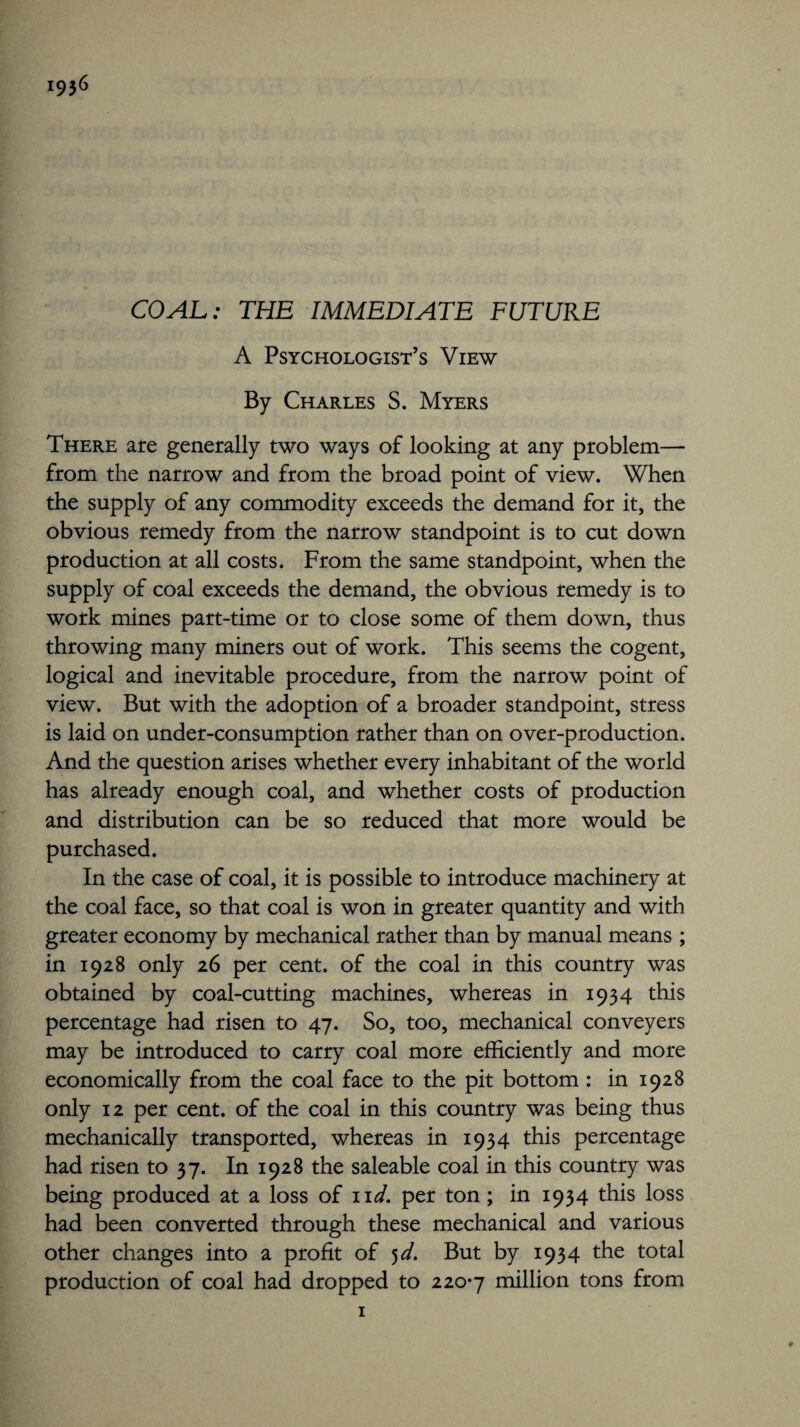 i936 COAL: THE IMMEDIATE FUTURE A Psychologist’s View By Charles S. Myers There are generally two ways of looking at any problem— from the narrow and from the broad point of view. When the supply of any commodity exceeds the demand for it, the obvious remedy from the narrow standpoint is to cut down production at all costs. From the same standpoint, when the supply of coal exceeds the demand, the obvious remedy is to work mines part-time or to close some of them down, thus throwing many miners out of work. This seems the cogent, logical and inevitable procedure, from the narrow point of view. But with the adoption of a broader standpoint, stress is laid on under-consumption rather than on over-production. And the question arises whether every inhabitant of the world has already enough coal, and whether costs of production and distribution can be so reduced that more would be purchased. In the case of coal, it is possible to introduce machinery at the coal face, so that coal is won in greater quantity and with greater economy by mechanical rather than by manual means ; in 1928 only 26 per cent, of the coal in this country was obtained by coal-cutting machines, whereas in 1934 this percentage had risen to 47. So, too, mechanical conveyers may be introduced to carry coal more efficiently and more economically from the coal face to the pit bottom : in 1928 only 12 per cent, of the coal in this country was being thus mechanically transported, whereas in 1934 this percentage had risen to 37. In 1928 the saleable coal in this country was being produced at a loss of 11 d. per ton; in 1934 this loss had been converted through these mechanical and various other changes into a profit of 5d. But by 1934 the total production of coal had dropped to 220*7 million tons from