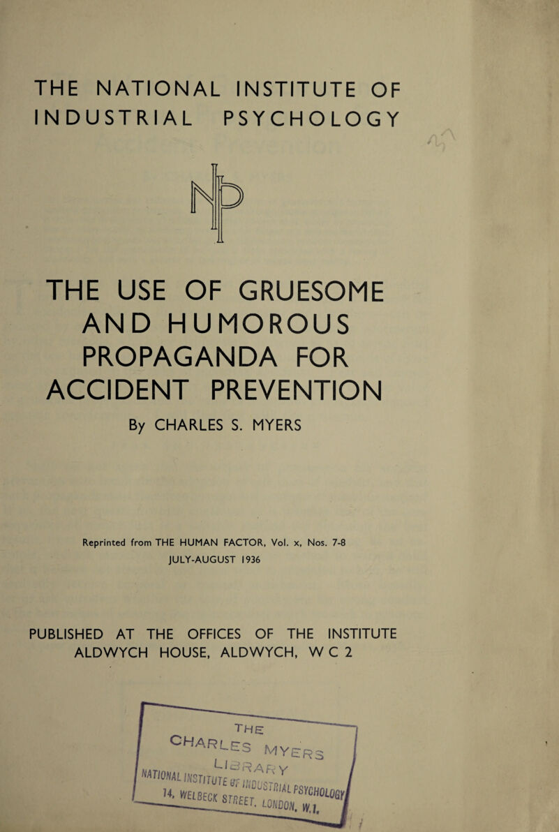 THE NATIONAL INSTITUTE OF INDUSTRIAL PSYCHOLOGY THE USE OF GRUESOME AND HUMOROUS PROPAGANDA FOR ACCIDENT PREVENTION By CHARLES S. MYERS Reprinted from THE HUMAN FACTOR, Vol. x, Nos. 7-8 JULY-AUGUST 1936 PUBLISHED AT THE OFFICES OF THE INSTITUTE ALDWYCH HOUSE, ALDWYCH, W C 2