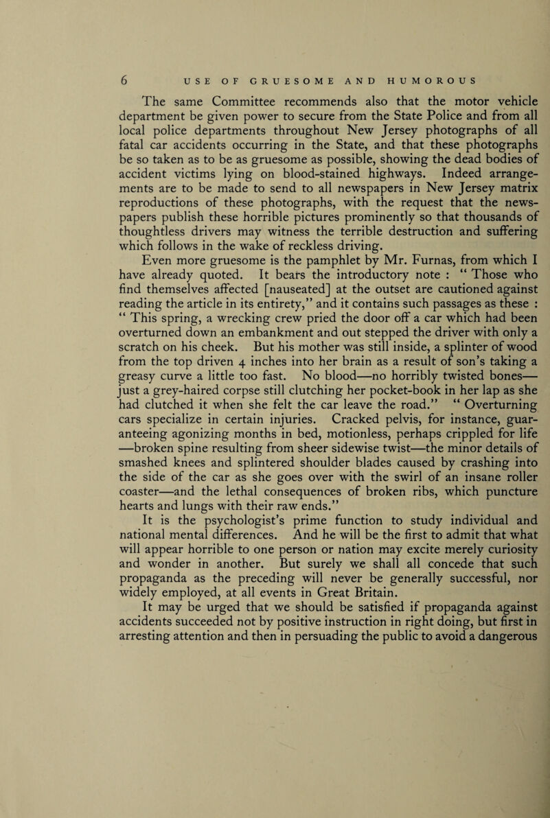 The same Committee recommends also that the motor vehicle department be given power to secure from the State Police and from all local police departments throughout New Jersey photographs of all fatal car accidents occurring in the State, and that these photographs be so taken as to be as gruesome as possible, showing the dead bodies of accident victims lying on blood-stained highways. Indeed arrange¬ ments are to be made to send to all newspapers in New Jersey matrix reproductions of these photographs, with the request that the news¬ papers publish these horrible pictures prominently so that thousands of thoughtless drivers may witness the terrible destruction and suffering which follows in the wake of reckless driving. Even more gruesome is the pamphlet by Mr. Furnas, from which I have already quoted. It bears the introductory note : “ Those who find themselves affected [nauseated] at the outset are cautioned against reading the article in its entirety,” and it contains such passages as these : “ This spring, a wrecking crew pried the door off a car which had been overturned down an embankment and out stepped the driver with only a scratch on his cheek. But his mother was still inside, a splinter of wood from the top driven 4 inches into her brain as a result of son’s taking a greasy curve a little too fast. No blood—no horribly twisted bones— just a grey-haired corpse still clutching her pocket-book in her lap as she had clutched it when she felt the car leave the road.” “ Overturning cars specialize in certain injuries. Cracked pelvis, for instance, guar¬ anteeing agonizing months in bed, motionless, perhaps crippled for life —broken spine resulting from sheer sidewise twist—the minor details of smashed knees and splintered shoulder blades caused by crashing into the side of the car as she goes over with the swirl of an insane roller coaster—and the lethal consequences of broken ribs, which puncture hearts and lungs with their raw ends.” It is the psychologist’s prime function to study individual and national mental differences. And he will be the first to admit that what will appear horrible to one person or nation may excite merely curiosity and wonder in another. But surely we shall all concede that such propaganda as the preceding will never be generally successful, nor widely employed, at all events in Great Britain. It may be urged that we should be satisfied if propaganda against accidents succeeded not by positive instruction in right doing, but first in arresting attention and then in persuading the public to avoid a dangerous