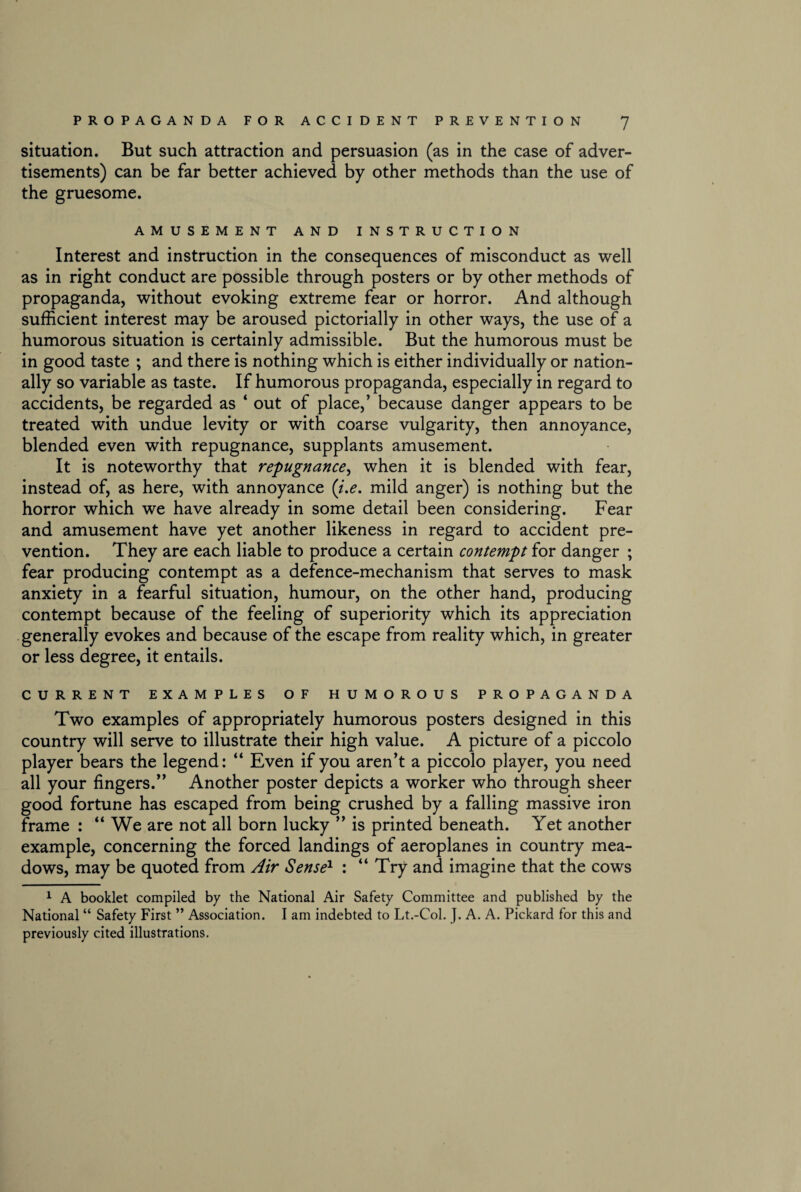 situation. But such attraction and persuasion (as in the case of adver¬ tisements) can be far better achieved by other methods than the use of the gruesome. AMUSEMENT AND INSTRUCTION Interest and instruction in the consequences of misconduct as well as in right conduct are possible through posters or by other methods of propaganda, without evoking extreme fear or horror. And although sufficient interest may be aroused pictorially in other ways, the use of a humorous situation is certainly admissible. But the humorous must be in good taste ; and there is nothing which is either individually or nation¬ ally so variable as taste. If humorous propaganda, especially in regard to accidents, be regarded as ‘ out of place,’ because danger appears to be treated with undue levity or with coarse vulgarity, then annoyance, blended even with repugnance, supplants amusement. It is noteworthy that repugnance, when it is blended with fear, instead of, as here, with annoyance (i.e. mild anger) is nothing but the horror which we have already in some detail been considering. Fear and amusement have yet another likeness in regard to accident pre¬ vention. They are each liable to produce a certain contempt for danger ; fear producing contempt as a defence-mechanism that serves to mask anxiety in a fearful situation, humour, on the other hand, producing contempt because of the feeling of superiority which its appreciation generally evokes and because of the escape from reality which, in greater or less degree, it entails. CURRENT EXAMPLES OF HUMOROUS PROPAGANDA Two examples of appropriately humorous posters designed in this country will serve to illustrate their high value. A picture of a piccolo player bears the legend: “ Even if you aren’t a piccolo player, you need all your fingers.” Another poster depicts a worker who through sheer good fortune has escaped from being crushed by a falling massive iron frame : “ We are not all born lucky ” is printed beneath. Yet another example, concerning the forced landings of aeroplanes in country mea¬ dows, may be quoted from Air Sense1 : “Try and imagine that the cows 1 A booklet compiled by the National Air Safety Committee and published by the National “ Safety First ” Association. I am indebted to Lt.-Col. J. A. A. Pickard for this and previously cited illustrations.