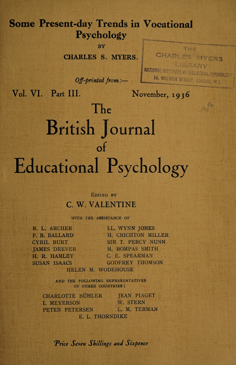 Psychology BY j i HE CHARLES S. MYERS, f CHARLIE Myers L13 r< A o v NATIONAL IN^iTUtf « r.,~„ —•'Ammimmov Off-printed from:— L_ *' si'fiKT, lokook-WJ, Vol. VI. Part III. «'**«**M*+i» . ■ November, 193b The British J ournal of Educational Psychology Edited by C. W. VALENTINE WITH THE ASSISTANCE OF R. L. ARCHER P. B. BALLARD CYRIL BURT JAMES DREVER H. R. IiAMLEY SUSAN ISAACS LL. WYNN JONES H. CRICHTON MILLER SIR T. PERCY NUNN H. BOMPAS SMITH C. E. SPEARMAN GODFREY THOMSON HELEN M. WODEHOUSE AND THE FOLLOWING REPRESENTATIVES OF OTHER COUNTRIES! CHARLOTTE BUHLER JEAN PIAGET I. MEYERSON W. STERN PETER PETERSEN L. M. TERMAN E. L. THORNDIKE ‘Price Seven Shillings and Sixpence