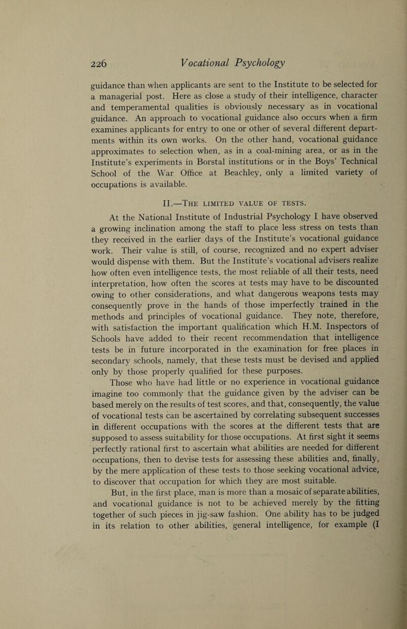 guidance than when applicants are sent to the Institute to be selected for a managerial post. Here as close a study of their intelligence, character and temperamental qualities is obviously necessary as in vocational guidance. An approach to vocational guidance also occurs when a firm examines applicants for entry to one or other of several different depart¬ ments within its own works. On the other hand, vocational guidance approximates to selection when, as in a coal-mining area, or as in the Institute’s experiments in Borstal institutions or in the Boys’ Technical School of the War Office at Beachley, only a limited variety of occupations is available. II.—The limited value oe tests. At the National Institute of Industrial Psychology I have observed a growing inclination among the staff to place less stress on tests than they received in the earlier days of the Institute’s vocational guidance work. Their value is still, of course, recognized and no expert adviser would dispense with them. But the Institute’s vocational advisers realize how often even intelligence tests, the most reliable of all their tests, need interpretation, how often the scores at tests may have to be discounted owing to other considerations, and what dangerous weapons tests may consequently prove in the hands of those imperfectly trained in the methods and principles of vocational guidance. They note, therefore, with satisfaction the important qualification which H.M. Inspectors of Schools have added to their recent recommendation that intelligence tests be in future incorporated in the examination for free places in secondary schools, namely, that these tests must be devised and applied only by those properly qualified for these purposes. Those who have had little or no experience in vocational guidance imagine too commonly that the guidance given by the adviser can be based merely on the results of test scores, and that, consequently, the value of vocational tests can be ascertained by correlating subsequent successes in different occupations with the scores at the different tests that are supposed to assess suitability for those occupations. At first sight it seems perfectly rational first to ascertain what abilities are needed for different occupations, then to devise tests for assessing these abilities and, finally, by the mere application of these tests to those seeking vocational advice, to discover that occupation for which they are most suitable. But, in the first place, man is more than a mosaic of separate abilities, and vocational guidance is not to be achieved merely by the fitting together of such pieces in jig-saw fashion. One ability has to be judged in its relation to other abilities, general intelligence, for example (I