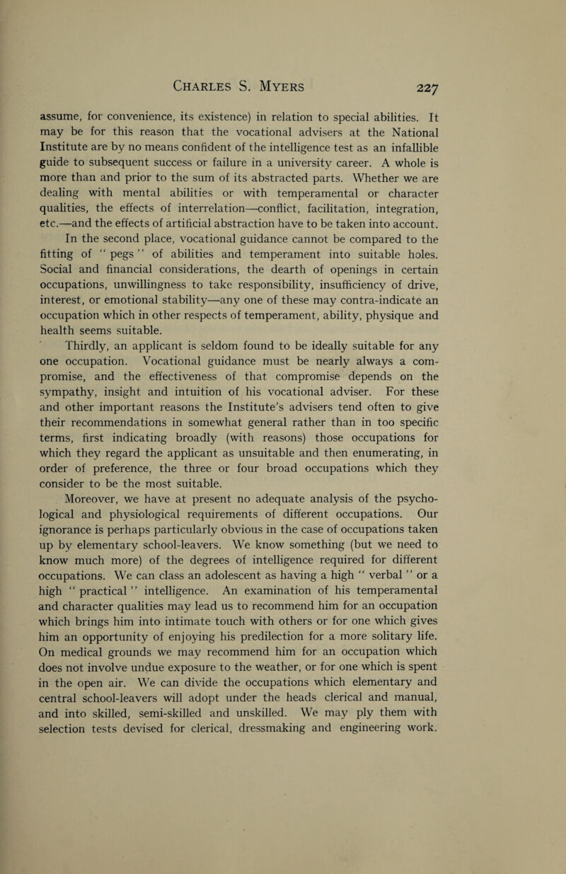 assume, for convenience, its existence) in relation to special abilities. It may be for this reason that the vocational advisers at the National Institute are by no means confident of the intelligence test as an infallible guide to subsequent success or failure in a university career. A whole is more than and prior to the sum of its abstracted parts. Whether we are dealing with mental abilities or with temperamental or character qualities, the effects of interrelation—conflict, facilitation, integration, etc.—and the effects of artificial abstraction have to be taken into account. In the second place, vocational guidance cannot be compared to the fitting of “ pegs ” of abilities and temperament into suitable holes. Social and financial considerations, the dearth of openings in certain occupations, unwillingness to take responsibility, insufficiency of drive, interest, or emotional stability—any one of these may contra-indicate an occupation which in other respects of temperament, ability, physique and health seems suitable. Thirdly, an applicant is seldom found to be ideally suitable for any one occupation. Vocational guidance must be nearly always a com¬ promise, and the effectiveness of that compromise depends on the sympathy, insight and intuition of his vocational adviser. For these and other important reasons the Institute’s advisers tend often to give their recommendations in somewhat general rather than in too specific terms, first indicating broadly (with reasons) those occupations for which they regard the applicant as unsuitable and then enumerating, in order of preference, the three or four broad occupations which they consider to be the most suitable. Moreover, we have at present no adequate analysis of the psycho¬ logical and physiological requirements of different occupations. Our ignorance is perhaps particularly obvious in the case of occupations taken up by elementary school-leavers. We know something (but we need to know much more) of the degrees of intelligence required for different occupations. We can class an adolescent as having a high “ verbal ” or a high “practical” intelligence. An examination of his temperamental and character qualities may lead us to recommend him for an occupation which brings him into intimate touch with others or for one which gives him an opportunity of enjoying his predilection for a more solitary life. On medical grounds we may recommend him for an occupation which does not involve undue exposure to the weather, or for one which is spent in the open air. We can divide the occupations which elementary and central school-leavers will adopt under the heads clerical and manual, and into skilled, semi-skilled and unskilled. We may ply them with selection tests devised for clerical, dressmaking and engineering work.