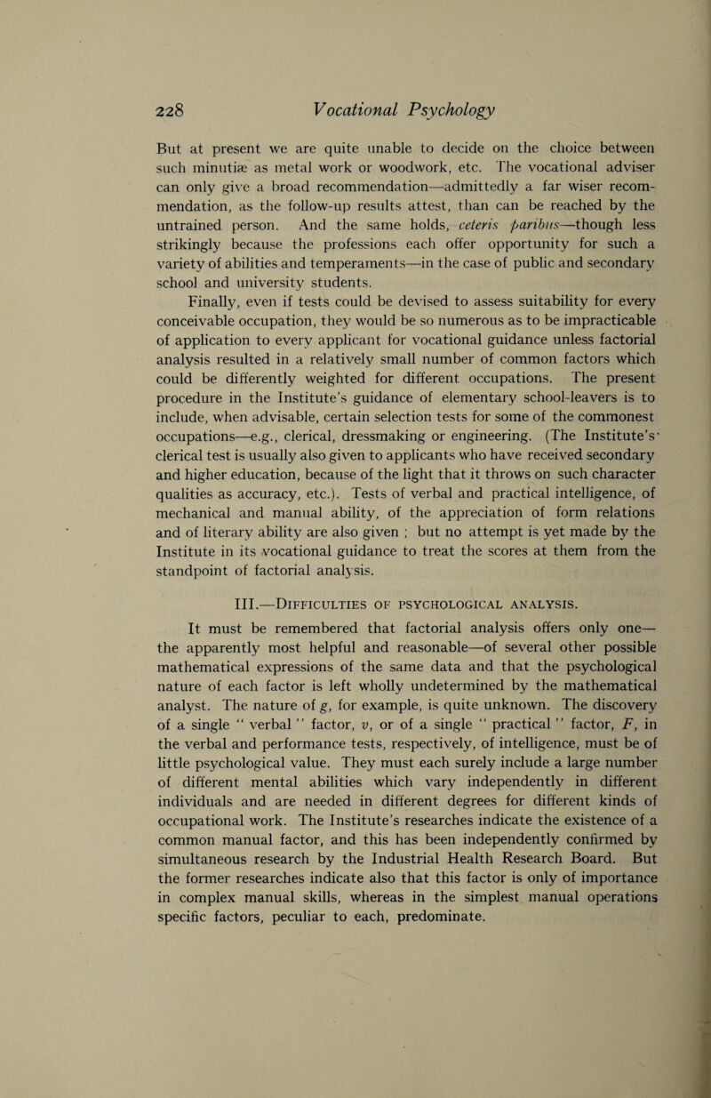 But at present we are quite unable to decide on the choice between such minutiae as metal work or woodwork, etc. The vocational adviser can only give a broad recommendation—admittedly a far wiser recom¬ mendation, as the follow-up results attest, than can be reached by the untrained person. And the same holds, ceteris paribus—though less strikingly because the professions each offer opportunity for such a variety of abilities and temperaments—in the case of public and secondary school and university students. Finally, even if tests could be devised to assess suitability for every conceivable occupation, they would be so numerous as to be impracticable of application to every applicant for vocational guidance unless factorial analysis resulted in a relatively small number of common factors which could be differently weighted for different occupations. The present procedure in the Institute’s guidance of elementary school-leavers is to include, when advisable, certain selection tests for some of the commonest occupations—e.g., clerical, dressmaking or engineering. (The Institute’s' clerical test is usually also given to applicants who have received secondary and higher education, because of the light that it throws on such character qualities as accuracy, etc.). Tests of verbal and practical intelligence, of mechanical and manual ability, of the appreciation of form relations and of literary ability are also given ; but no attempt is yet made by the Institute in its vocational guidance to treat the scores at them from the standpoint of factorial analysis. III.—Difficulties of psychological analysis. It must be remembered that factorial analysis offers only one— the apparently most helpful and reasonable—of several other possible mathematical expressions of the same data and that the psychological nature of each factor is left wholly undetermined by the mathematical analyst. The nature of g, for example, is quite unknown. The discovery of a single “ verbal ” factor, v, or of a single “ practical ” factor, F, in the verbal and performance tests, respectively, of intelligence, must be of little psychological value. They must each surely include a large number of different mental abilities which vary independently in different individuals and are needed in different degrees for different kinds of occupational work. The Institute’s researches indicate the existence of a common manual factor, and this has been independently confirmed by simultaneous research by the Industrial Health Research Board. But the former researches indicate also that this factor is only of importance in complex manual skills, whereas in the simplest manual operations specific factors, peculiar to each, predominate.