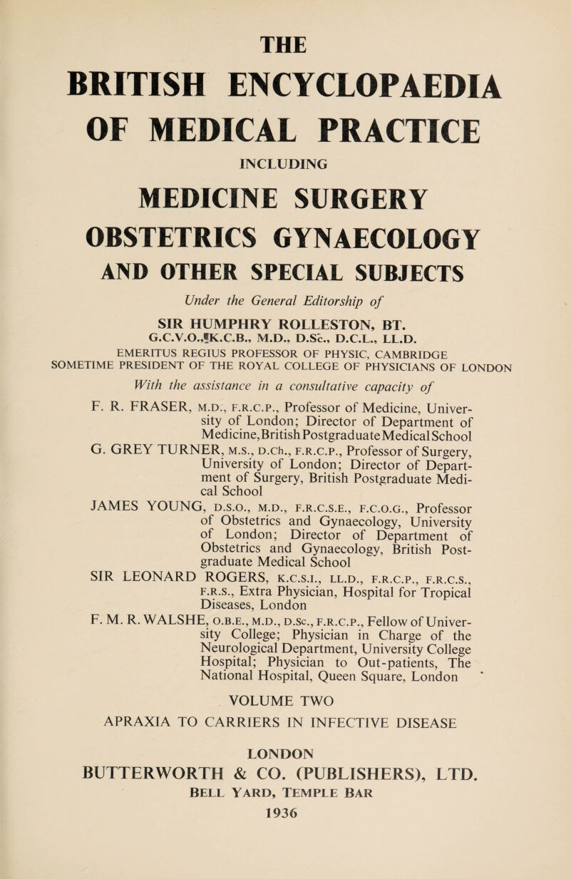 THE BRITISH ENCYCLOPAEDIA OF MEDICAL PRACTICE INCLUDING MEDICINE SURGERY OBSTETRICS GYNAECOLOGY AND OTHER SPECIAL SUBJECTS Under the General Editorship of SIR HUMPHRY ROLLESTON, BT. G.C.V.O.JK.C.B., M.D., D.SE, D.C.L., LL.D. EMERITUS REGIUS PROFESSOR OF PHYSIC, CAMBRIDGE SOMETIME PRESIDENT OF THE ROYAL COLLEGE OF PHYSICIANS OF LONDON With the assistance in a consultative capacity of F. R. FRASER, m.d., f.r.c.p., Professor of Medicine, Univer¬ sity of London; Director of Department of Medicine,British Postgraduate Medical School G. GREY TURNER, m.s., D.ch., f.r.c.p., Professor of Surgery, University of London; Director of Depart¬ ment of Surgery, British Postgraduate Medi¬ cal School JAMES YOUNG, d.s.o., m.d., f.r.c.s.e., f.c.o.g., Professor of Obstetrics and Gynaecology, University of London; Director of Department of Obstetrics and Gynaecology, British Post¬ graduate Medical School SIR LEONARD ROGERS, k.c.s.i., ll.d., f.r.c.p., f.r.c.s., f.r.s., Extra Physician, Hospital for Tropical Diseases, London F. M. R. WALSHE, o.b.e., m.d., d.sc., f.r.c.p., Fellow of Univer¬ sity College; Physician in Charge of the Neurological Department, University College Hospital; Physician to Out-patients, The National Hospital, Queen Square, London VOLUME TWO APRAXIA TO CARRIERS IN INFECTIVE DISEASE LONDON BUTTERWORTH & CO. (PUBLISHERS), LTD. BELL YARD, TEMPLE BAR 1936