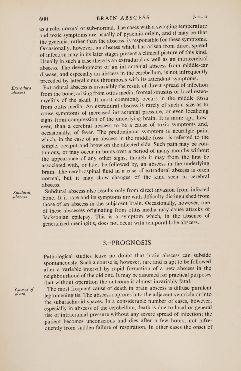 Extradura abscess Subdural, abscess Causes of death 600 BRAIN ABSCESS [vol.ii as a rule, normal or sub-normal. The cases with a swinging temperature and toxic symptoms are usually of pyaemic origin, and it may be that the pyaemia, rather than the abscess, is responsible for these symptoms. Occasionally, however, an abscess which has arisen from direct spread of infection may in its later stages present a clinical picture of this kind. Usually in such a case there is an extradural as well as an intracerebral abscess. The development of an intracranial abscess from middle-ear disease, and especially an abscess in the cerebellum, is not infrequently preceded by lateral sinus thrombosis with its attendant symptoms. Extradural abscess is invariably the result of direct spread of infection from the bone, arising from otitis media, frontal sinusitis or local osteo¬ myelitis of the skull. It most commonly occurs in the middle fossa from otitis media. An extradural abscess is rarely of such a size as to cause symptoms of increased intracranial pressure, or even localizing signs from compression of the underlying brain. It is more apt, how¬ ever, than a cerebral abscess to be a cause of toxic symptoms and, occasionally, of fever. The predominant symptom is neuralgic pain, which, in the case of an abscess in the middle fossa, is referred to the temple, occiput and brow on the affected side. Such pain may be con¬ tinuous, or may occur in bouts over a period of many months without the appearance of any other signs, though it may from the first be associated with, or later be followed by, an abscess in the underlying brain. The cerebrospinal fluid in a case of extradural abscess is often normal, but it may show changes of the kind seen in cerebral abscess. Subdural abscess also results only from direct invasion from infected bone. It is rare and its symptoms are with difficulty distinguished from those of an abscess in the subjacent brain. Occasionally, however, one of these abscesses originating from otitis media may cause attacks of Jacksonian epilepsy. This is a symptom which, in the absence of generalized meningitis, does not occur with temporal lobe abscess. 3-PROGNOSIS Pathological studies leave no doubt that brain abscess can subside spontaneously. Such a course is, however, rare and is apt to be followed after a variable interval by rapid formation of a new abscess in the neighbourhood of the old one. It may be assumed for practical purposes that without operation the outcome is almost invariably fatal. The most frequent cause of death in brain abscess is diffuse purulent leptomeningitis. The abscess ruptures into the adjacent ventricle or into the subarachnoid spaces. In a considerable number of cases, however, especially in abscess of the cerebellum, death is due to local or general rise of intracranial pressure without any severe spread of infection; the patient becomes unconscious and dies after a few hours, not infre¬ quently from sudden failure of respiration. In other cases the onset of