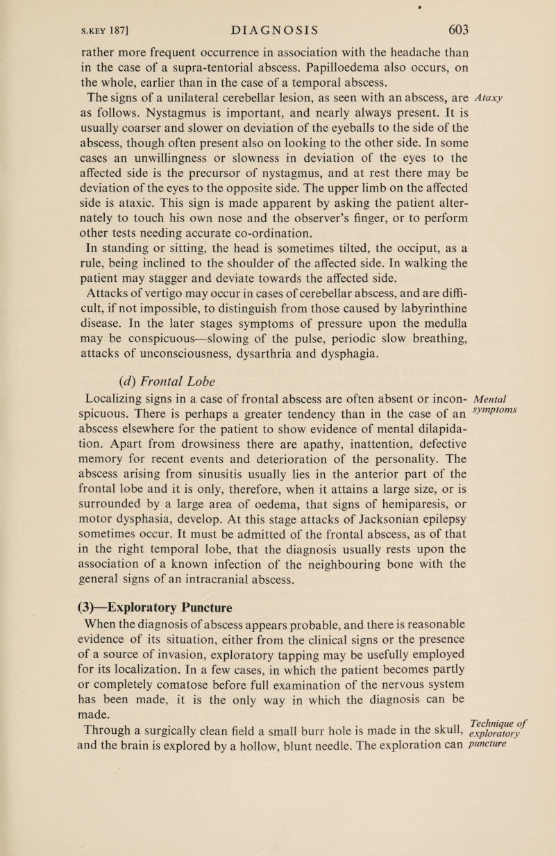 rather more frequent occurrence in association with the headache than in the case of a supra-tentorial abscess. Papilloedema also occurs, on the whole, earlier than in the case of a temporal abscess. The signs of a unilateral cerebellar lesion, as seen with an abscess, are Ataxy as follows. Nystagmus is important, and nearly always present. It is usually coarser and slower on deviation of the eyeballs to the side of the abscess, though often present also on looking to the other side. In some cases an unwillingness or slowness in deviation of the eyes to the affected side is the precursor of nystagmus, and at rest there may be deviation of the eyes to the opposite side. The upper limb on the affected side is ataxic. This sign is made apparent by asking the patient alter¬ nately to touch his own nose and the observer’s finger, or to perform other tests needing accurate co-ordination. In standing or sitting, the head is sometimes tilted, the occiput, as a rule, being inclined to the shoulder of the affected side. In walking the patient may stagger and deviate towards the affected side. Attacks of vertigo may occur in cases of cerebellar abscess, and are diffi¬ cult, if not impossible, to distinguish from those caused by labyrinthine disease. In the later stages symptoms of pressure upon the medulla may be conspicuous'—slowing of the pulse, periodic slow breathing, attacks of unconsciousness, dysarthria and dysphagia. (<d) Frontal Lobe Localizing signs in a case of frontal abscess are often absent or incon- Mental spicuous. There is perhaps a greater tendency than in the case of an syfnPtoms abscess elsewhere for the patient to show evidence of mental dilapida¬ tion. Apart from drowsiness there are apathy, inattention, defective memory for recent events and deterioration of the personality. The abscess arising from sinusitis usually lies in the anterior part of the frontal lobe and it is only, therefore, when it attains a large size, or is surrounded by a large area of oedema, that signs of hemiparesis, or motor dysphasia, develop. At this stage attacks of Jacksonian epilepsy sometimes occur. It must be admitted of the frontal abscess, as of that in the right temporal lobe, that the diagnosis usually rests upon the association of a known infection of the neighbouring bone with the general signs of an intracranial abscess. (3)—Exploratory Puncture When the diagnosis of abscess appears probable, and there is reasonable evidence of its situation, either from the clinical signs or the presence of a source of invasion, exploratory tapping may be usefully employed for its localization. In a few cases, in which the patient becomes partly or completely comatose before full examination of the nervous system has been made, it is the only way in which the diagnosis can be made. Through a surgically clean field a small burr hole is made in the skull, Exploratory and the brain is explored by a hollow, blunt needle. The exploration can puncture
