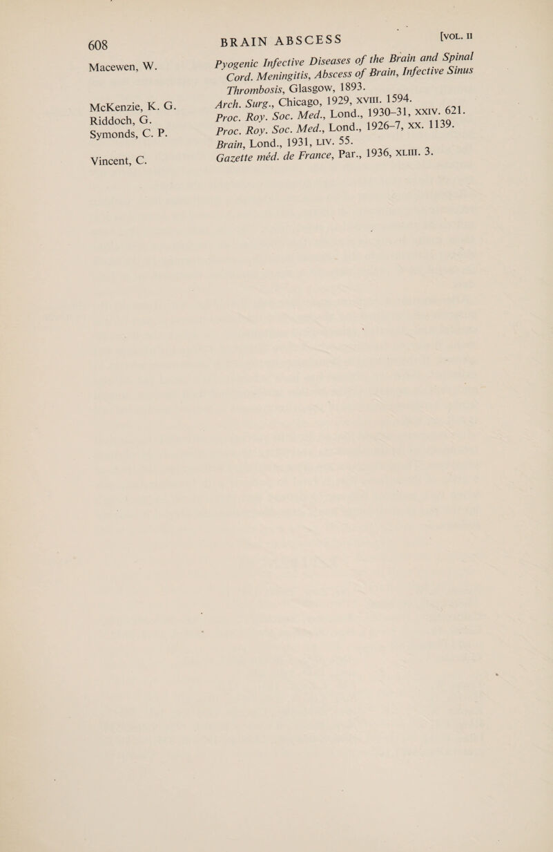 608 Mace wen, W. McKenzie, K. G. Riddoch, G. Symonds, C. P. Vincent, C. BRAIN ABSCESS Pyogenic Infective Diseases of the Brain and Spinal Cord. Meningitis, Abscess of Brain, Infective Sinus Thrombosis, Glasgow, 1893. Arch. Surg., Chicago, 1929, xvm. 1594. Proc. Roy. Soc. Med., Lond., 1930-31, xxrv. 621. Proc. Roy. Soc. Med., Lond., 1926-7, xx. 1139. Brain, Lond., 1931, liv. 55. Gazette med. de France, Par., 1936, xliii. 3.