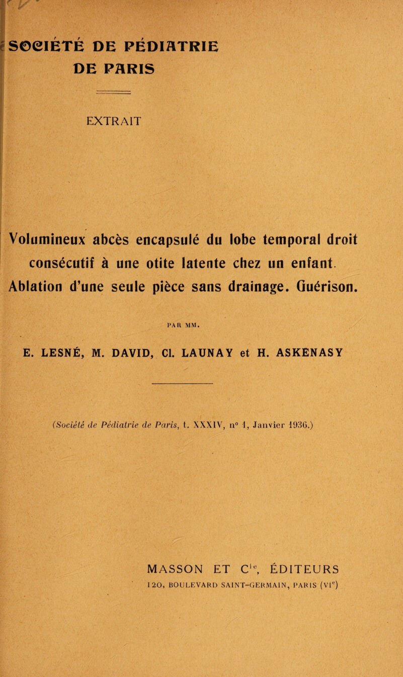 é SOCIÉTÉ DE PÉDIATRIE DE PARIS EXTRAIT Volumineux abcès encapsulé du lobe temporal droit consécutif à une otite latente chez un enfant Ablation d’une seule pièce sans drainage. Guérison. PAR MM. E. LESNÉ, M. DAVID, Cl. LAUNAY et H. ASKENASY (Société de Pédiatrie de Paris, t. XXXIV, n° 1, Janvier 1936.) MASSON ET Cie, ÉDITEURS 120, BOULEVARD SAINT-GERMAIN, PARIS (VIe)