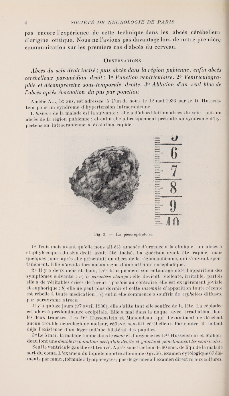 pas encore l'expérience de cette technique dans les abcès cérébelleux d’origine otiticjue. Nous ne l’avions pas davantage lors de notre première communication sur les premiers cas d’abcès du cerveau. Observations. Abcès du sein droit incisé; puis abcès dans la région pubienne; enfin abcès cérébelleux paramèdian droit : 1° Ponction ventriculaire. 2° Venlriculogra- phie et décompressive sous-temporale droite. 3° Ablation d’un seul bloc de l’abcès après évacuation du pus par ponction. Amélie A..., 52 ans, est adressée à l’un de nous le 12 mai 1936 par le Dr Hussens- tein pour un syndrome d’hypertension intracrânienne. Lhistoire de la malade est la suivante : elle a d’abord fait un abcès du sein ; puis un abcès de la région pubienne ; et enfin elle a brusquement présenté un syndrome d’hy¬ pertension intracrânienne à évolution rapide. Fig. 3. — La pièce opératoire. 1° Trois mois avant qu’elle nous ait été amenée d’urgence à la clinique, un aimés à staphylocoques du sein droit avait été incisé. La guérison avait été rapide, mais quelques jours après elle présentait un abcès de la région pubienne, qui s’ouvrait spon¬ tanément. Elle n’avait alors aucun signe d’une atteinte encéphalique. 2° Il y a deux mois et demi, très brusquement son entourage note l’apparition des symptômes suivants : a) le caractère change : elle devient violente, irritable, parfois elle a de véritables crises de fureur ; parfois au contraire elle est exagérément joviale et euphorique ; b) elle ne peut plus dormir et cette insomnie d’apparition toute récente est rebelle à toute médication ; c) enfin elle commence à souffrir de céphalées diffuses, par paroxysme atroce. Il y a quinze jours (27 avril 1936), elle s’alite tant elle souffre de la tête. La céphalée est alors à prédominance occipitale. Elle a mal dans la nuque avec irradiation dans les deux trapèzes. Les Drs Hussenstein et Mahoudeau qui l’examinent ne décèlent aucun trouble neurologique moteur, réflexe, sensitif, cérébelleux. Par contre, ils notent déjà l’existence d’un léger œdème bilatéral des papilles. 3° Le 6 mai, la malade tombe dans le coma et d’urgence les Drs Hussenstein et Mahou¬ deau font une double trépanation occipitale droite et gauche et ponctionnent les ventricules: Seul le ventricule gauche est trouvé. Après soustraction de 60 cmc. de liquide la malade sort du coma. L’examen du liquide montre albumine 0 gr. 56; examen cytologique 67 élé¬ ments par mmc., formule à lymphocytes ; pas de germes à l’examen direct ni aux cultures.