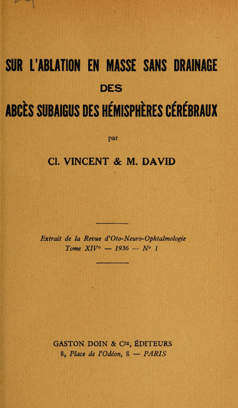 SUR L’ABLATION EN MASSE SANS DRAINAGE ABCÈS SUBAIGUS DES HÉMISPHÈRES CÉRÉBRAUX par Cl. VINCENT & M. DAVID Extrait de la Revue d’Oto-Neuro-Ophtalmologie Tome XIVe — 1936 — N° 1 GASTON DOIN & C^, ÉDITEURS 8, Place de l’Odéon, 8 — PARIS
