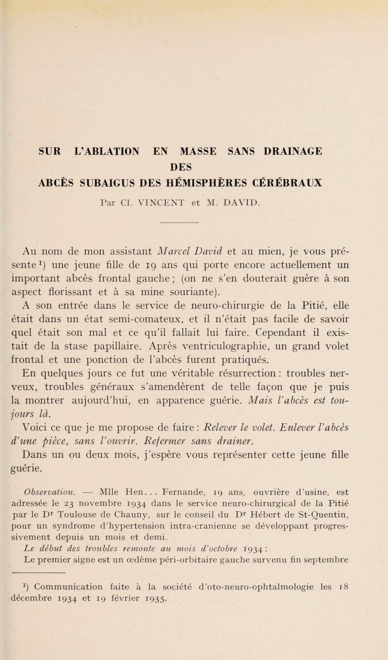 DES ABCÈS SUBAIGUS DES HÉMISPHÈRES CÉRÉBRAUX Par Cl. VINCENT et M. DAVID. Au nom de mon assistant Marcel David et au mien, je vous pré¬ sente x) une jeune fille de 19 ans qui porte encore actuellement un important abcès frontal gauche ; (on ne s’en douterait guère à son aspect florissant et à sa mine souriante). A son entrée dans le service de neuro-chirurgie de la Pitié, elle était dans un état semi-comateux, et il n’était pas facile de savoir quel était son mal et ce qu’il fallait lui faire. Cependant il exis¬ tait de la stase papillaire. Après ventriculographie, un grand volet frontal et une ponction de l’abcès furent pratiqués. En quelques jours ce fut une véritable résurrection: troubles ner¬ veux, troubles généraux s’amendèrent de telle façon que je puis la montrer aujourd’hui, en apparence guérie. Mais l’abcès est tou¬ jours là. Voici ce que je me propose de faire : Relever le volet. Enlever l’abcès d’une pièce, sans l’ouvrir. Refermer sans drainer. Dans un ou deux mois, j’espère vous représenter cette jeune fille guérie. Observation. — Mlle Hen... Fernande, 19 ans, ouvrière d’usine, est adressée le 23 novembre 1934 dans le service neuro-chirurgical de la Pitié par le Dr Toulouse de Chauny, sur le conseil du Dr Hébert de St-Quentin, pour un syndrome d’hypertension intra-cranienne se développant progres¬ sivement depuis un mois et demi. Le début des troubles remonte au mois d’octobre 1934 : Le premier signe est un œdème péri-orbitaire gauche survenu fin septembre 1) Communication faite à la société d’oto-neuro-ophtalmologie les 18 décembre 1934 et 19 février 1935.