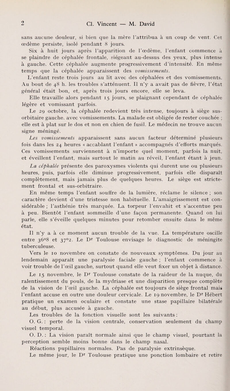 sans aucune douleur, si bien que la mère l’attribua à un coup de vent. Cet œdème persiste, isolé pendant 8 jours. Six à huit jours après l’apparition de l’œdème, l'enfant commence à se plaindre de céphalée frontale, siégeant au-dessus des yeux, plus intense à gauche. Cette céphalée augmente progressivement d’intensité. En même temps que la céphalée apparaissent des vomissements. L’enfant reste trois jours au lit avec des céphalées et des vomissements. Au bout de 48 h. les troubles s’atténuent. Il n’y a avait pas de fièvre, l’état général était bon, et, après trois jours encore, elle se leva. Elle travaille alors pendant 15 jours, se plaignant cependant de céphalée légère et vomissant parfois. Le 29 octobre, la céphalée redevient très intense, toujours à siège sus- orbitaire gauche, avec vomissements. La malade est obligée de rester couchée ; elle est à plat sur le dos et non en chien de fusil. Le médecin ne trouve aucun signe méningé. Les vomissements apparaissent sans aucun facteur déterminé plusieurs fois dans les 24 heures « accablant l’enfant » accompagnés d’efforts marqués. Ces vomissements surviennent à n’importe quel moment, parfois la nuit, et éveillent l’enfant, mais surtout le matin au réveil, l’enfant étant à jeun. La céphalée présente des paroxysmes violents qui durent une ou plusieurs heures, puis, parfois elle diminue progressivement, parfois elle disparaît complètement, mais jamais plus de quelques heures. Le siège est stricte¬ ment frontal et sus-orbitraire. En même temps l’enfant souffre de la lumière, réclame le silence ; son caractère devient d’une tristesse non habituelle. L’amaigrissement est con¬ sidérable ; l’asthénie très marquée. La torpeur l’envahit et s’accentue peu à peu. Bientôt l’enfant sommeille d’une façon permanente. Quand on lui parle, elle s’éveille quelques minutes pour retomber ensuite dans le même état. Il n’y a à ce moment aucun trouble de la vue. La température oscille entre 3ô°8 et 37°2. Le Dr Toulouse envisage le diagnostic de méningite tuberculeuse. Vers le 10 novembre on constate de nouveaux symptômes. Du jour au lendemain apparaît une paralysie faciale gauche ; l’enfant commence à voir trouble de l’œil gauche, surtout quand elle veut fixer un objet à distance. Le 15 novembre, le Dr Toulouse constate de la raideur de la nuque, du ralentissement du pouls, de la mydriase et une disparition presque complète de la vision de l’œil gauche. La céphalée est toujours de siège frontal mais l’enfant accuse en outre une douleur cervicale. Le 19 novembre, le Dr Hébert pratique un examen oculaire et constate une stase papillaire bilatérale au début, plus accusée à gauche. Les troubles de la fonction visuelle sont les suivants : O. G. : perte de la vision centrale, conservation seulement du champ visuel temporal. O. D. : La vision paraît normale ainsi que le champ visuel, pourtant la perception semble moins bonne dans le champ nasal. Réactions pupillaires normales. Pas de paralysie extrinsèque. Le même jour, le Dr Toulouse pratique une ponction lombaire et retire