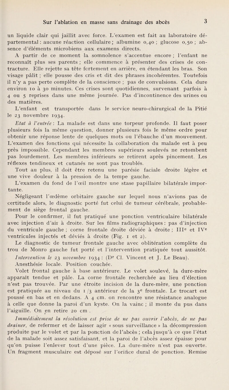 un liquide clair qui jaillit avec force. L’examen est fait au laboratoire dé¬ partemental : aucune réaction cellulaire; albumine 0,40; glucose 0,50; ab¬ sence d’éléments microbiens aux examens directs. A partir de ce moment la somnolence s’accentue encore ; l’enfant ne reconnaît plus ses parents ; elle commence à présenter des crises de con¬ tracture. Elle rejette sa tête fortement en arrière, en étendant les bras. Son visage pâlit ; elle pousse des cris et dit des phrases incohérentes. Toutefois il n’y a pas perte complète de la conscience ; pas de convulsions. Cela dure environ 10 à 30 minutes. Ces crises sont quotidiennes, survenant parfois à 4 ou 5 reprises dans une même journée. Pas d’incontinence des urines ou des matières. L’enfant est transportée dans le service neuro-chirurgical de la Pitié le 23 novembre 1934. Etat à l’entrée : La malade est dans une torpeur profonde. Il faut poser plusieurs fois la même question, donner plusieurs fois le même ordre pour obtenir une réponse lente de quelques mots ou l’ébauche d’un mouvement. L’examen des fonctions qui nécessite la collaboration du malade est à peu près impossible. Cependant les membres supérieurs soulevés ne retombent pas lourdement. Les membres inférieurs se retirent après pincement. Les réflexes tendineux et cutanés ne sont pas troublés. Tout au plus, il doit être retenu une parésie faciale droite légère et une vive douleur à la pression de la tempe gauche. L’examen du fond de l’œil montre une stase papillaire bilatérale impor¬ tante. Négligeant l’œdème orbitaire gauche sur lequel nous n’avions pas de certitude alors, le diagnostic porté fut celui de tumeur cérébrale, probable¬ ment de siège frontal gauche. Pour le confirmer, il fut pratiqué une ponction ventriculaire bilatérale avec injection d’air à droite. Sur les films radiographiques : pas d’injection du ventricule gauche ; corne frontale droite déviée à droite ; IIIe et IVe ventricules injectés et déviés à droite (Fig. 1 et 2). Le diagnostic de tumeur frontale gauche avec oblitération complète du trou de Monro gauche fut porté et l’intervention pratiquée tout aussitôt. Intervention le 23 novembre 1934 : (Dr Cl. Vincent et J. Le Beau). Anesthésie locale. Position couchée. Volet frontal gauche à base antérieure. Le volet soulevé, la dure-mère apparaît tendue et pâle. La corne frontale recherchée au lieu d’élection n’est pas trouvée. Par une étroite incision de la dure-mère, une ponction est pratiquée au niveau du 1 /3 antérieur de la 3e frontale. Le trocart est poussé en bas et en dedans. A 4 cm. on rencontre une résistance analogue à celle que donne la paroi d’un kyste. On la vainc ; il monte du pus dans l’aiguille. On en retire 20 cm . Immédiatement la résolution est prise de ne pas ouvrir l’abcès, de ne pas drainer, de refermer et de laisser agir « sous surveillance » la décompression produite par le volet et par la ponction de l’abcès ; cela jusqu’à ce que l’état de la malade soit assez satisfaisant, et la paroi de l’abcès assez épaisse pour qu’on puisse l’enlever tout d’une pièce. La dure-mère n’est pas ouverte. Un fragment musculaire est déposé sur l’orifice durai de ponction. Remise